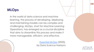 18
MLOps
In the world of data science and machine
learning, the process of developing, deploying,
and maintaining models can be complex and
challenging. MLOps, short for Machine Learning
Operations, has emerged as a crucial discipline
that aims to streamline this process and make it
more manageable, efficient, and effective.
Essential MLOps (2023),
by Data Science Horizons
 