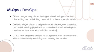 20
MLOps x DevOps
● CI is no longer only about testing and validating code, but
also testing and validating data, data schemas, and models.
● CT is a new property, unique to ML systems, that's concerned
with automatically retraining and serving the models.
● CD is no longer about a single software package or a service,
but an ML training pipeline that should automatically deploy
another service (model prediction service).
 
