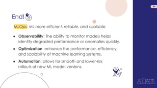 End!
30
MLOps: ML more efficient, reliable, and scalable.
● Observability: The ability to monitor models helps
identify degraded performance or anomalies quickly.
● Optimization: enhance the performance, efficiency,
and scalability of machine learning systems.
● Automation: allows for smooth and lower-risk
rollouts of new ML model versions.
 
