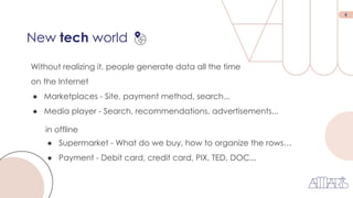 5
New tech world
Without realizing it, people generate data all the time
on the Internet
● Marketplaces - Site, payment method, search...
● Media player - Search, recommendations, advertisements...
in offline
● Supermarket - What do we buy, how to organize the rows…
● Payment - Debit card, credit card, PIX, TED, DOC...
 