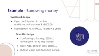 7
Example - Borrowing money
Traditional design
● If you are 25 years old or older
and have an income of R$3,000.00
● I can borrow R$ 15,000.00 to pay in 5 years
Scientific design
● Considering a risk (e.g., 5% risk),
for the bank not to lose money
● Input: Age, gender, gross salary,...
● Output: Value and financing period.
 