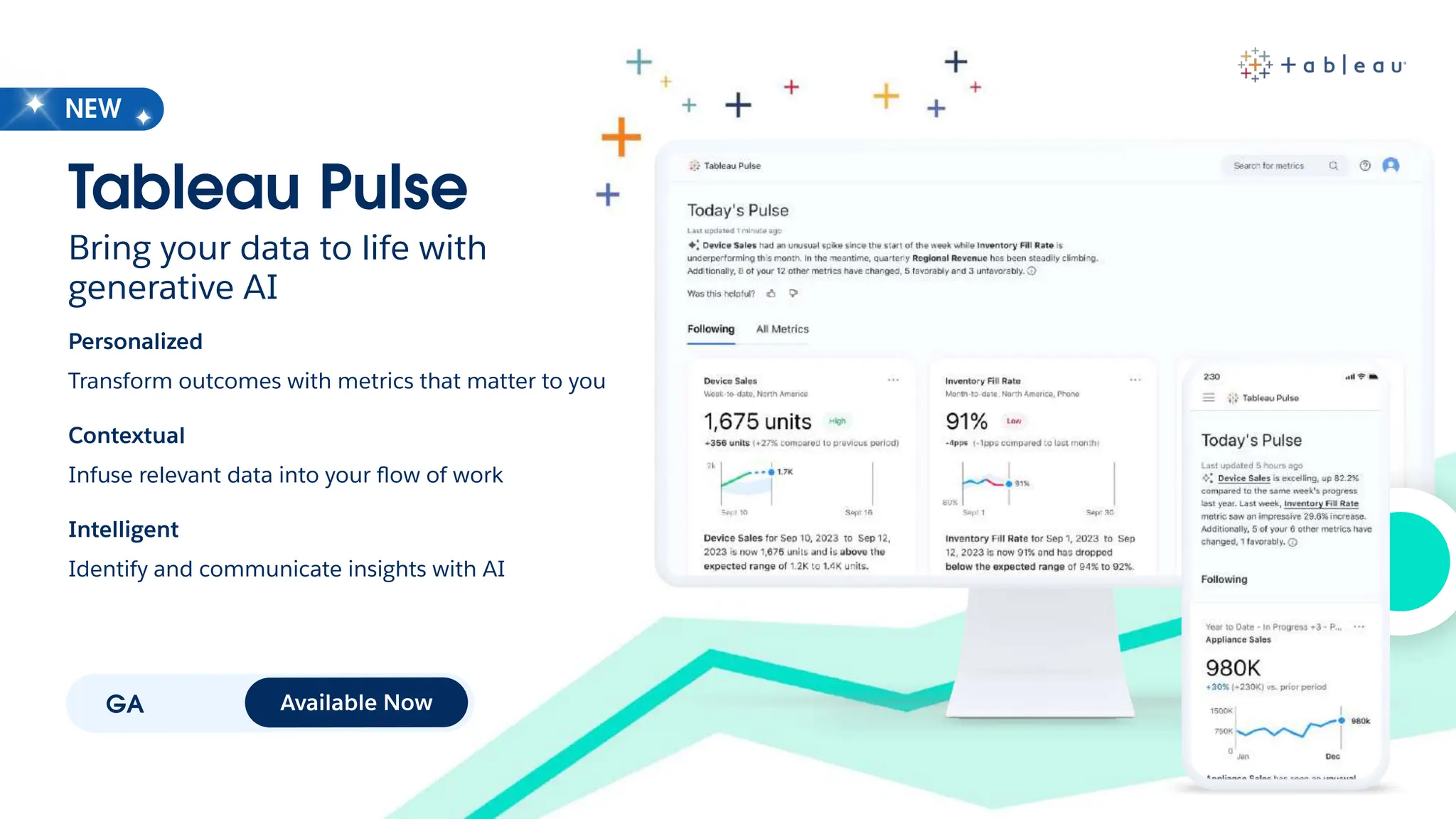 GA Available Now
Tableau Pulse
Bring your data to life with
generative AI
Personalized
Transform outcomes with metrics that matter to you
Contextual
Infuse relevant data into your ﬂow of work
Intelligent
Identify and communicate insights with AI
NEW
 
