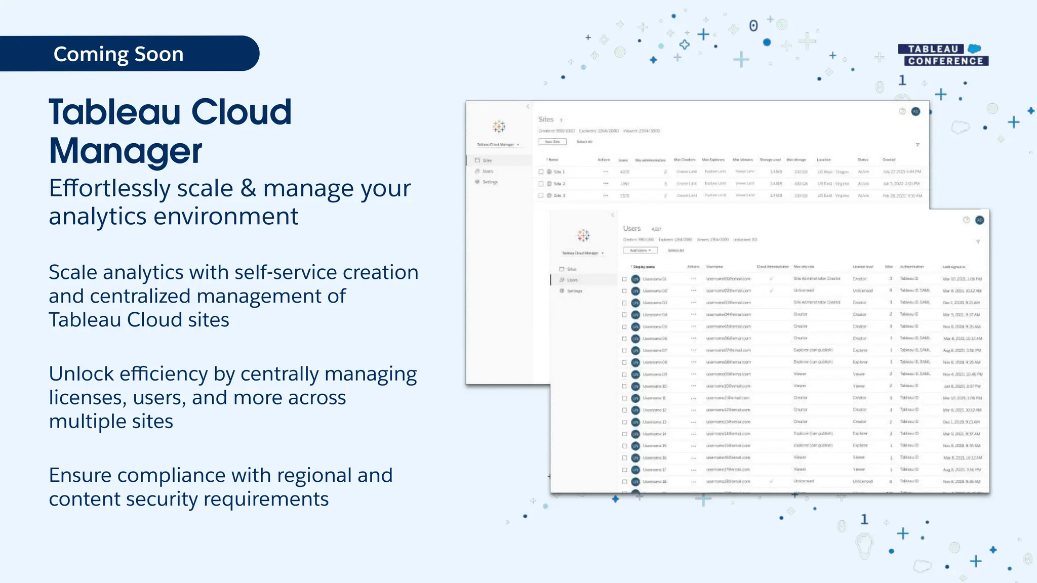 Tableau Cloud
Manager
Eﬀortlessly scale & manage your
analytics environment
Scale analytics with self-service creation
and centralized management of
Tableau Cloud sites
Unlock eﬃciency by centrally managing
licenses, users, and more across
multiple sites
Ensure compliance with regional and
content security requirements
Coming Soon
 