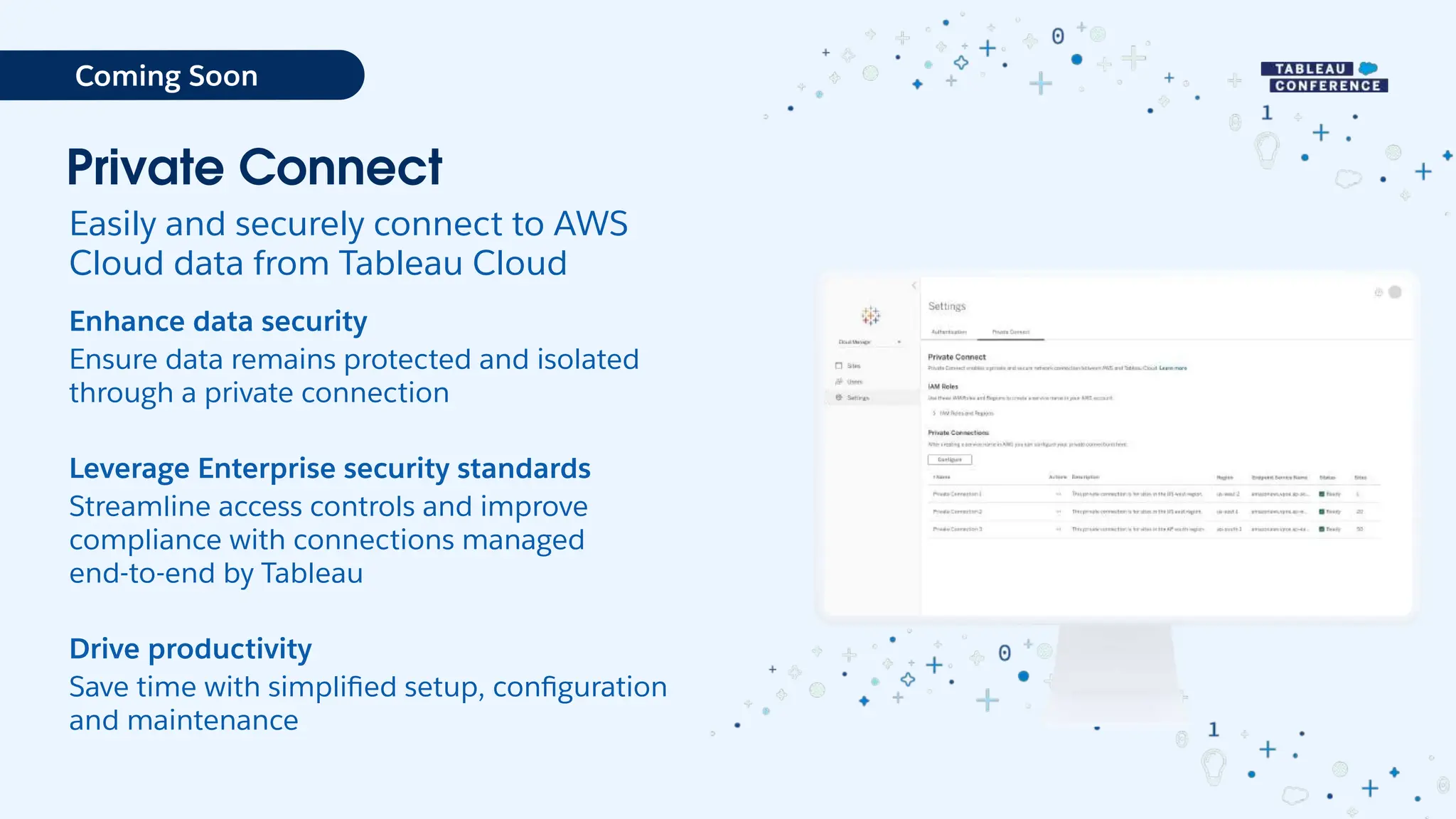 Private Connect
Easily and securely connect to AWS
Cloud data from Tableau Cloud
Enhance data security
Ensure data remains protected and isolated
through a private connection
Leverage Enterprise security standards
Streamline access controls and improve
compliance with connections managed
end-to-end by Tableau
Drive productivity
Save time with simpliﬁed setup, conﬁguration
and maintenance
Coming Soon
 