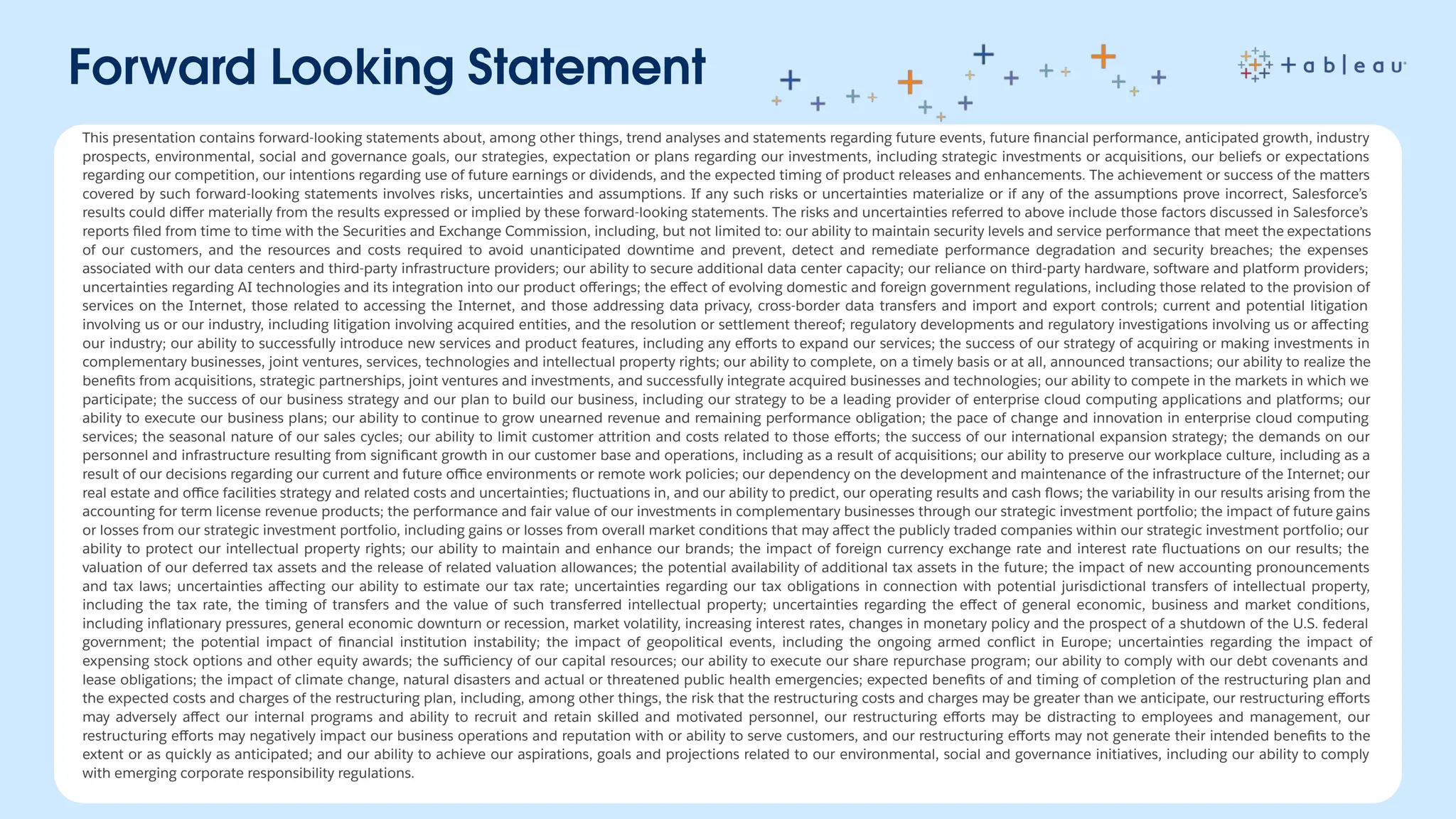 Forward Looking Statement
This presentation contains forward-looking statements about, among other things, trend analyses and statements regarding future events, future ﬁnancial performance, anticipated growth, industry
prospects, environmental, social and governance goals, our strategies, expectation or plans regarding our investments, including strategic investments or acquisitions, our beliefs or expectations
regarding our competition, our intentions regarding use of future earnings or dividends, and the expected timing of product releases and enhancements. The achievement or success of the matters
covered by such forward-looking statements involves risks, uncertainties and assumptions. If any such risks or uncertainties materialize or if any of the assumptions prove incorrect, Salesforce’s
results could diﬀer materially from the results expressed or implied by these forward-looking statements. The risks and uncertainties referred to above include those factors discussed in Salesforce’s
reports ﬁled from time to time with the Securities and Exchange Commission, including, but not limited to: our ability to maintain security levels and service performance that meet the expectations
of our customers, and the resources and costs required to avoid unanticipated downtime and prevent, detect and remediate performance degradation and security breaches; the expenses
associated with our data centers and third-party infrastructure providers; our ability to secure additional data center capacity; our reliance on third-party hardware, software and platform providers;
uncertainties regarding AI technologies and its integration into our product oﬀerings; the eﬀect of evolving domestic and foreign government regulations, including those related to the provision of
services on the Internet, those related to accessing the Internet, and those addressing data privacy, cross-border data transfers and import and export controls; current and potential litigation
involving us or our industry, including litigation involving acquired entities, and the resolution or settlement thereof; regulatory developments and regulatory investigations involving us or aﬀecting
our industry; our ability to successfully introduce new services and product features, including any eﬀorts to expand our services; the success of our strategy of acquiring or making investments in
complementary businesses, joint ventures, services, technologies and intellectual property rights; our ability to complete, on a timely basis or at all, announced transactions; our ability to realize the
beneﬁts from acquisitions, strategic partnerships, joint ventures and investments, and successfully integrate acquired businesses and technologies; our ability to compete in the markets in which we
participate; the success of our business strategy and our plan to build our business, including our strategy to be a leading provider of enterprise cloud computing applications and platforms; our
ability to execute our business plans; our ability to continue to grow unearned revenue and remaining performance obligation; the pace of change and innovation in enterprise cloud computing
services; the seasonal nature of our sales cycles; our ability to limit customer attrition and costs related to those eﬀorts; the success of our international expansion strategy; the demands on our
personnel and infrastructure resulting from signiﬁcant growth in our customer base and operations, including as a result of acquisitions; our ability to preserve our workplace culture, including as a
result of our decisions regarding our current and future oﬃce environments or remote work policies; our dependency on the development and maintenance of the infrastructure of the Internet; our
real estate and oﬃce facilities strategy and related costs and uncertainties; ﬂuctuations in, and our ability to predict, our operating results and cash ﬂows; the variability in our results arising from the
accounting for term license revenue products; the performance and fair value of our investments in complementary businesses through our strategic investment portfolio; the impact of future gains
or losses from our strategic investment portfolio, including gains or losses from overall market conditions that may aﬀect the publicly traded companies within our strategic investment portfolio; our
ability to protect our intellectual property rights; our ability to maintain and enhance our brands; the impact of foreign currency exchange rate and interest rate ﬂuctuations on our results; the
valuation of our deferred tax assets and the release of related valuation allowances; the potential availability of additional tax assets in the future; the impact of new accounting pronouncements
and tax laws; uncertainties aﬀecting our ability to estimate our tax rate; uncertainties regarding our tax obligations in connection with potential jurisdictional transfers of intellectual property,
including the tax rate, the timing of transfers and the value of such transferred intellectual property; uncertainties regarding the eﬀect of general economic, business and market conditions,
including inﬂationary pressures, general economic downturn or recession, market volatility, increasing interest rates, changes in monetary policy and the prospect of a shutdown of the U.S. federal
government; the potential impact of ﬁnancial institution instability; the impact of geopolitical events, including the ongoing armed conﬂict in Europe; uncertainties regarding the impact of
expensing stock options and other equity awards; the suﬃciency of our capital resources; our ability to execute our share repurchase program; our ability to comply with our debt covenants and
lease obligations; the impact of climate change, natural disasters and actual or threatened public health emergencies; expected beneﬁts of and timing of completion of the restructuring plan and
the expected costs and charges of the restructuring plan, including, among other things, the risk that the restructuring costs and charges may be greater than we anticipate, our restructuring eﬀorts
may adversely aﬀect our internal programs and ability to recruit and retain skilled and motivated personnel, our restructuring eﬀorts may be distracting to employees and management, our
restructuring eﬀorts may negatively impact our business operations and reputation with or ability to serve customers, and our restructuring eﬀorts may not generate their intended beneﬁts to the
extent or as quickly as anticipated; and our ability to achieve our aspirations, goals and projections related to our environmental, social and governance initiatives, including our ability to comply
with emerging corporate responsibility regulations.
 