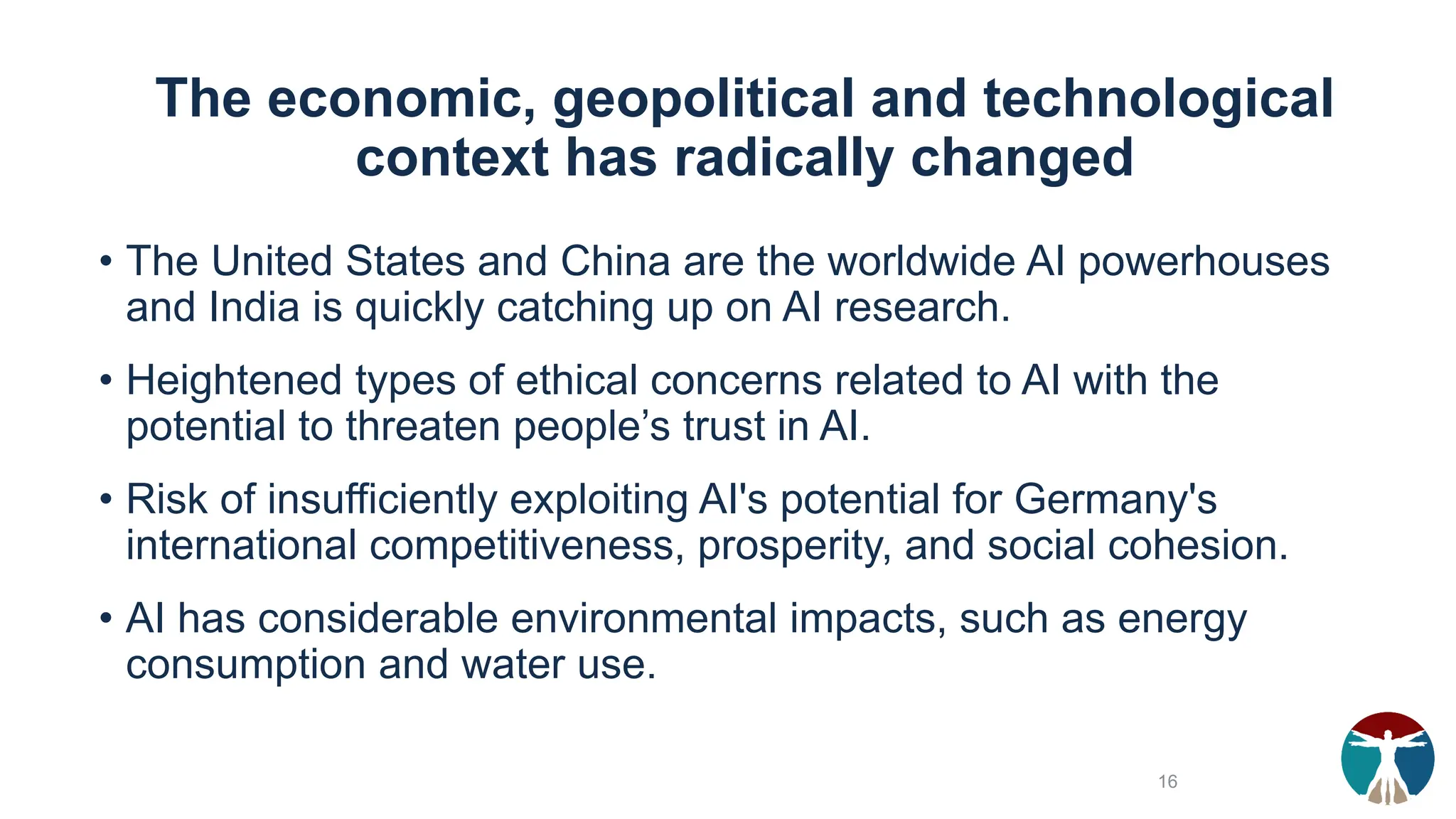 The economic, geopolitical and technological
context has radically changed
• The United States and China are the worldwide AI powerhouses
and India is quickly catching up on AI research.
• Heightened types of ethical concerns related to AI with the
potential to threaten people’s trust in AI.
• Risk of insufficiently exploiting AI's potential for Germany's
international competitiveness, prosperity, and social cohesion.
• AI has considerable environmental impacts, such as energy
consumption and water use.
16
 