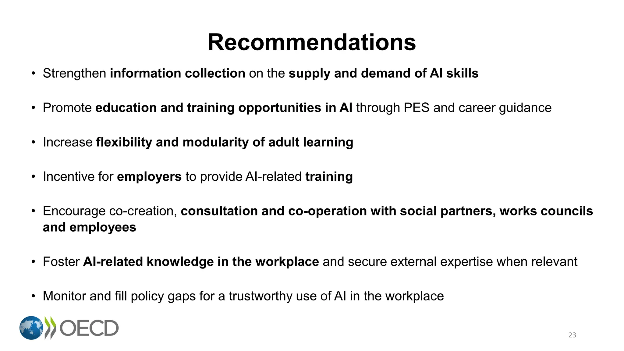 Recommendations
23
• Strengthen information collection on the supply and demand of AI skills
• Promote education and training opportunities in AI through PES and career guidance
• Increase flexibility and modularity of adult learning
• Incentive for employers to provide AI-related training
• Encourage co-creation, consultation and co-operation with social partners, works councils
and employees
• Foster AI-related knowledge in the workplace and secure external expertise when relevant
• Monitor and fill policy gaps for a trustworthy use of AI in the workplace
 