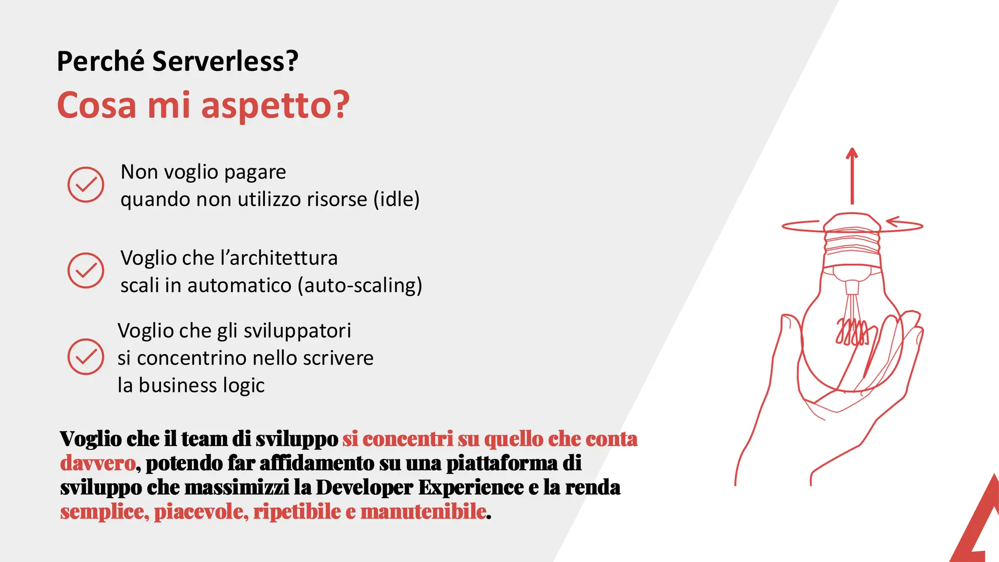 Perché Serverless?
Cosa mi aspetto?
Voglio che l’architettura
scali in automatico (auto-scaling)
Voglio che gli sviluppatori
si concentrino nello scrivere
la business logic
Non voglio pagare
quando non utilizzo risorse (idle)
Voglio che il team di sviluppo si concentri su quello che conta
davvero, potendo far affidamento su una piattaforma di
sviluppo che massimizzi la Developer Experience e la renda
semplice, piacevole, ripetibile e manutenibile.
 