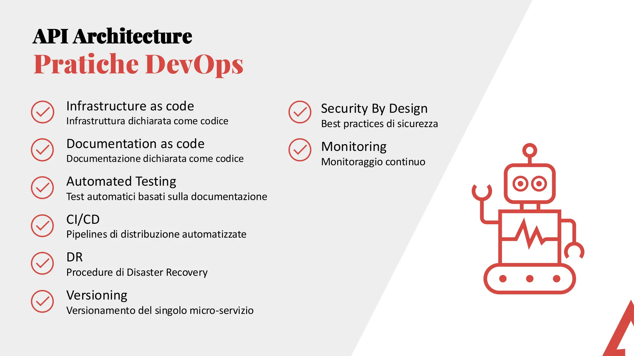 Infrastructure as code
Infrastruttura dichiarata come codice
Documentation as code
Documentazione dichiarata come codice
Automated Testing
Test automatici basati sulla documentazione
CI/CD
Pipelines di distribuzione automatizzate
DR
Procedure di Disaster Recovery
Versioning
Versionamento del singolo micro-servizio
API Architecture
Pratiche DevOps
Security By Design
Best practices di sicurezza
Monitoring
Monitoraggio continuo
 