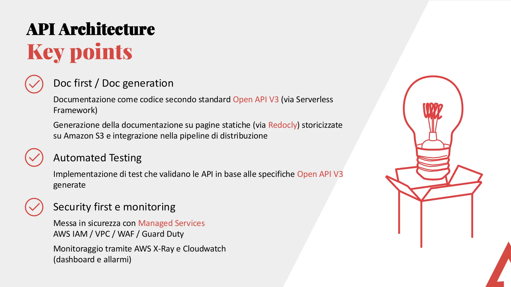 API Architecture
Key points
Doc first / Doc generation
Documentazione come codice secondo standard Open API V3 (via Serverless
Framework)
Generazione della documentazione su pagine statiche (via Redocly) storicizzate
su Amazon S3 e integrazione nella pipeline di distribuzione
Automated Testing
Implementazione di test che validano le API in base alle specifiche Open API V3
generate
Security first e monitoring
Messa in sicurezza con Managed Services
AWS IAM / VPC / WAF / Guard Duty
Monitoraggio tramite AWS X-Ray e Cloudwatch
(dashboard e allarmi)
 