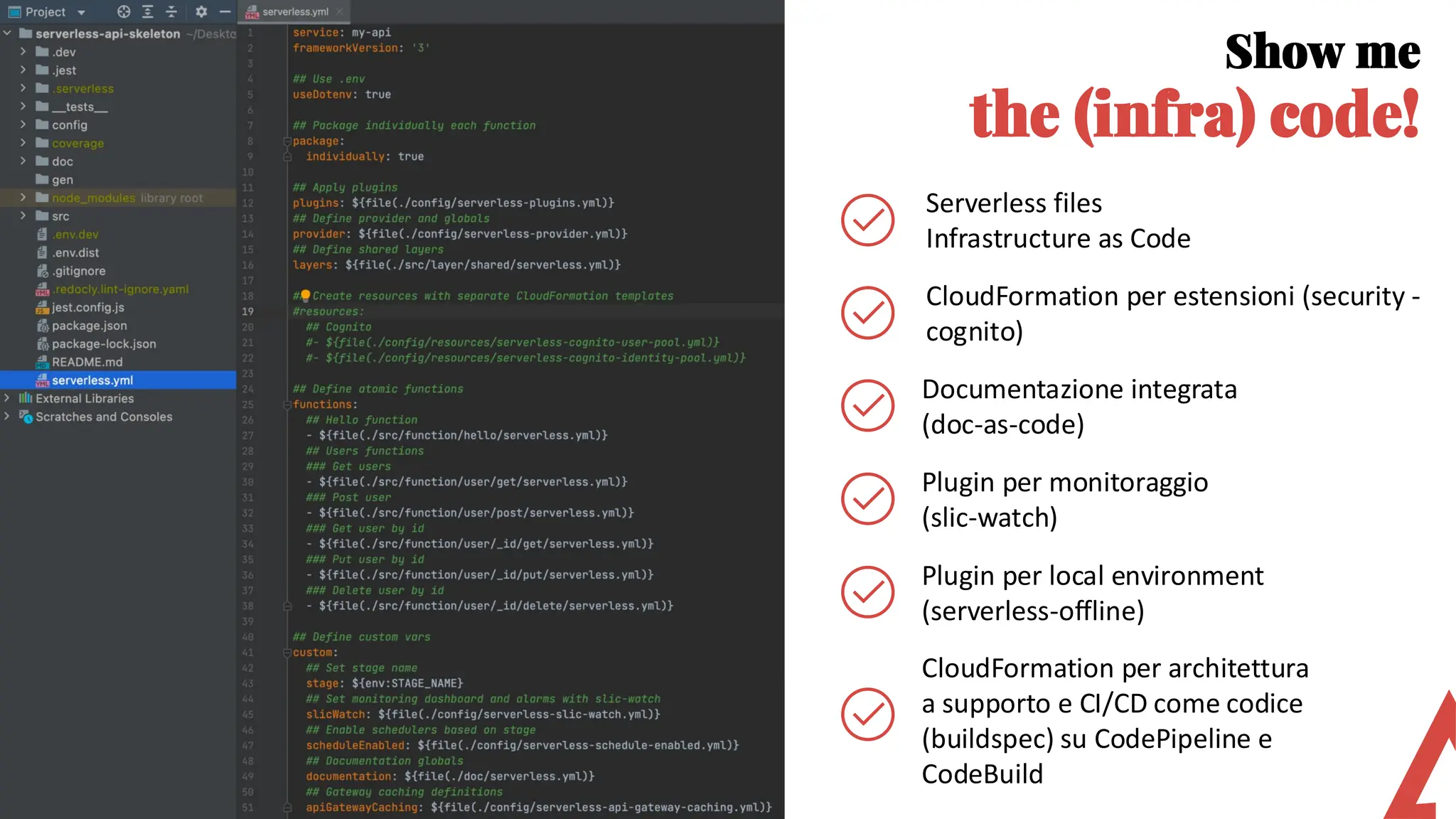 Show me
the (infra) code!
CloudFormation per estensioni (security -
cognito)
Documentazione integrata
(doc-as-code)
Serverless files
Infrastructure as Code
Plugin per monitoraggio
(slic-watch)
Plugin per local environment
(serverless-offline)
CloudFormation per architettura
a supporto e CI/CD come codice
(buildspec) su CodePipeline e
CodeBuild
 