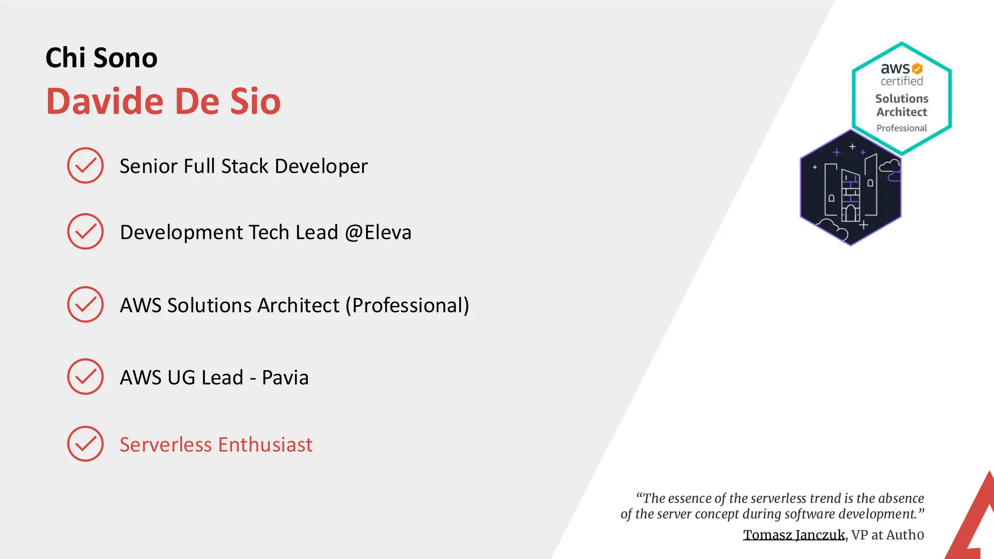 Chi Sono
Davide De Sio
Development Tech Lead @Eleva
AWS Solutions Architect (Professional)
Senior Full Stack Developer
“The essence of the serverless trend is the absence
of the server concept during software development.”
Tomasz Janczuk, VP at Auth0
Serverless Enthusiast
AWS UG Lead - Pavia
 