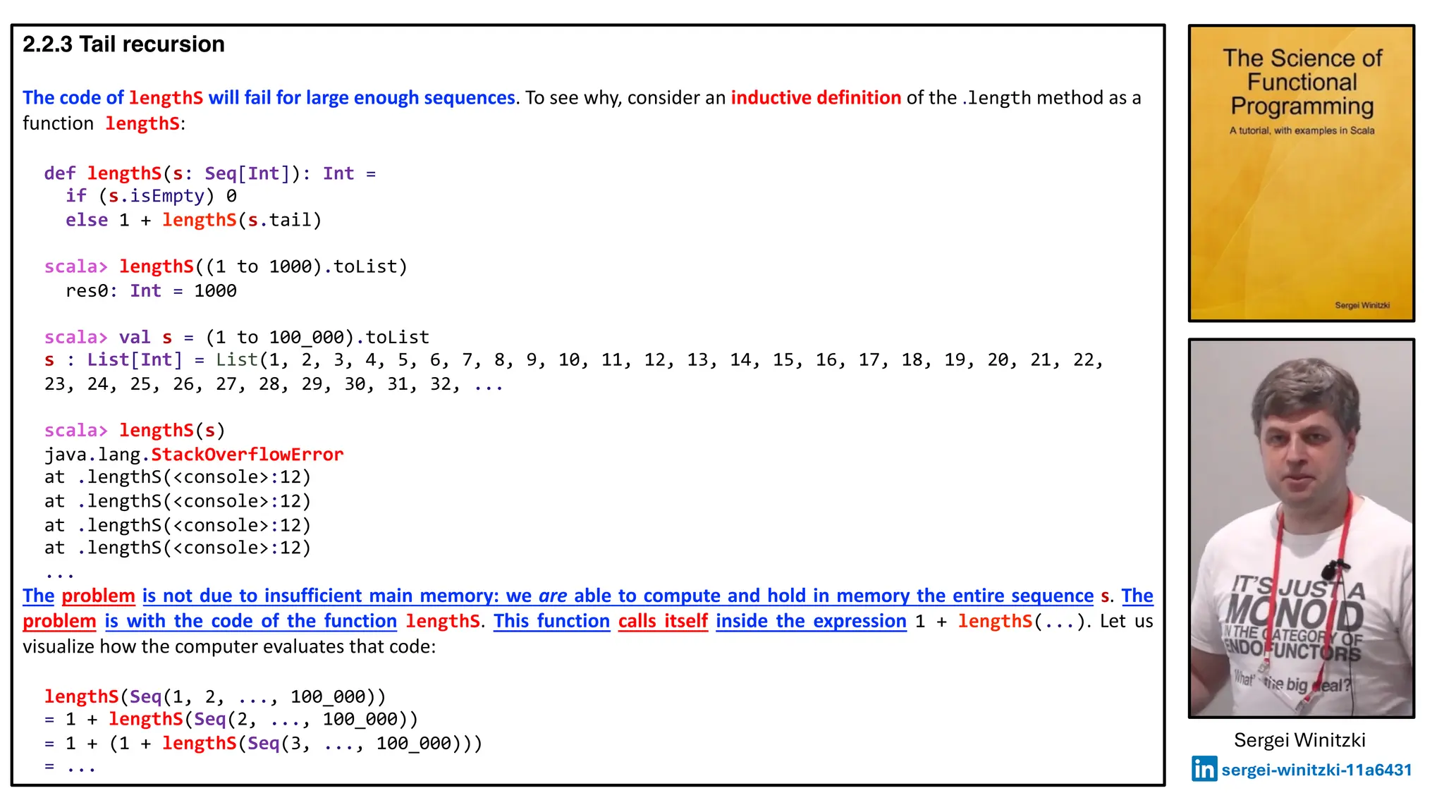 2.2.3 Tail recursion
The code of lengthS will fail for large enough sequences. To see why, consider an inductive definition of the .length method as a
function lengthS:
def lengthS(s: Seq[Int]): Int =
if (s.isEmpty) 0
else 1 + lengthS(s.tail)
scala> lengthS((1 to 1000).toList)
res0: Int = 1000
scala> val s = (1 to 100_000).toList
s : List[Int] = List(1, 2, 3, 4, 5, 6, 7, 8, 9, 10, 11, 12, 13, 14, 15, 16, 17, 18, 19, 20, 21, 22,
23, 24, 25, 26, 27, 28, 29, 30, 31, 32, ...
scala> lengthS(s)
java.lang.StackOverflowError
at .lengthS(<console>:12)
at .lengthS(<console>:12)
at .lengthS(<console>:12)
at .lengthS(<console>:12)
...
The problem is not due to insufficient main memory: we are able to compute and hold in memory the entire sequence s. The
problem is with the code of the function lengthS. This function calls itself inside the expression 1 + lengthS(...). Let us
visualize how the computer evaluates that code:
lengthS(Seq(1, 2, ..., 100_000))
= 1 + lengthS(Seq(2, ..., 100_000))
= 1 + (1 + lengthS(Seq(3, ..., 100_000)))
= ...
Sergei Winitzki
sergei-winitzki-11a6431
 
