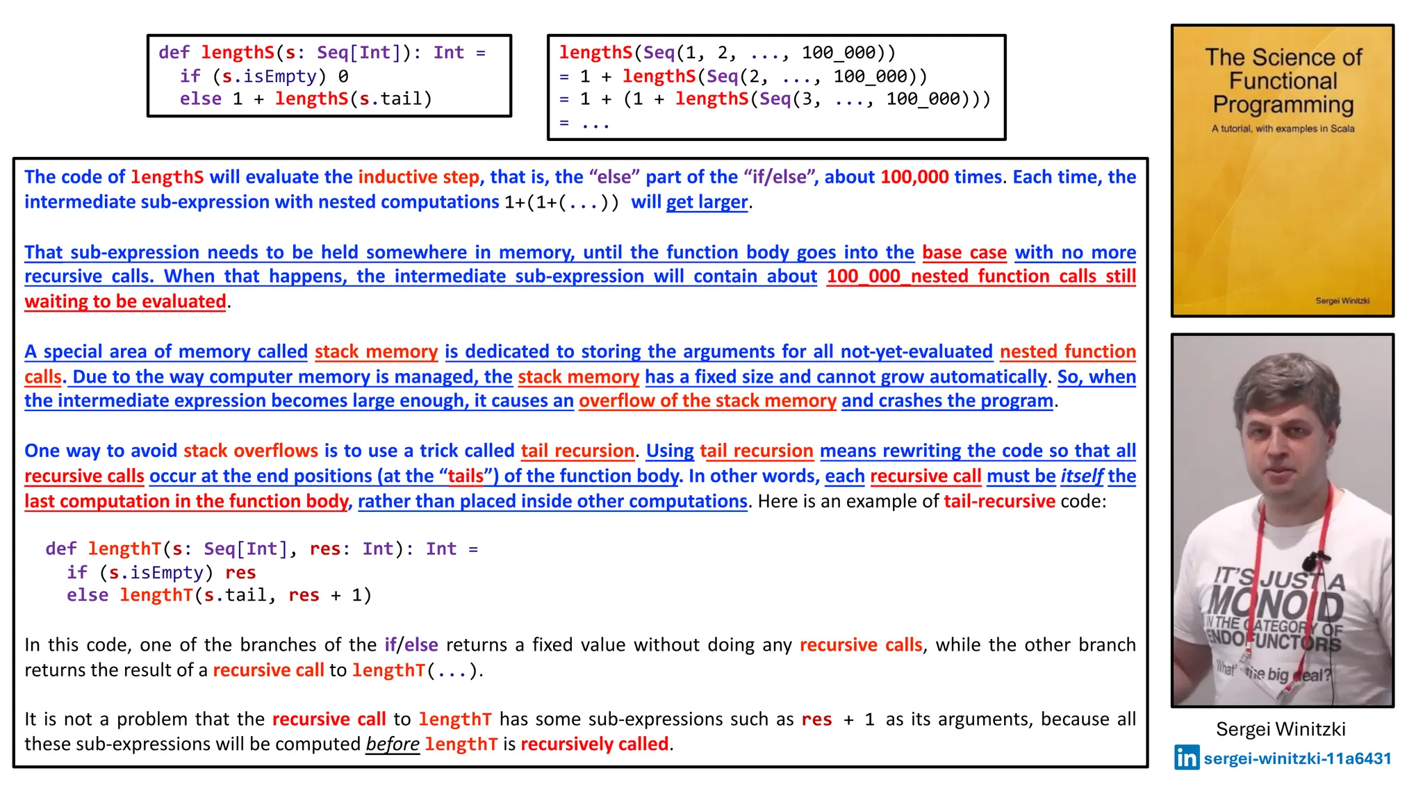 The code of lengthS will evaluate the inductive step, that is, the “else” part of the “if/else”, about 100,000 times. Each time, the
intermediate sub-expression with nested computations 1+(1+(...)) will get larger.
That sub-expression needs to be held somewhere in memory, until the function body goes into the base case with no more
recursive calls. When that happens, the intermediate sub-expression will contain about 100_000_nested function calls still
waiting to be evaluated.
A special area of memory called stack memory is dedicated to storing the arguments for all not-yet-evaluated nested function
calls. Due to the way computer memory is managed, the stack memory has a fixed size and cannot grow automatically. So, when
the intermediate expression becomes large enough, it causes an overflow of the stack memory and crashes the program.
One way to avoid stack overflows is to use a trick called tail recursion. Using tail recursion means rewriting the code so that all
recursive calls occur at the end positions (at the “tails”) of the function body. In other words, each recursive call must be itself the
last computation in the function body, rather than placed inside other computations. Here is an example of tail-recursive code:
def lengthT(s: Seq[Int], res: Int): Int =
if (s.isEmpty) res
else lengthT(s.tail, res + 1)
In this code, one of the branches of the if/else returns a fixed value without doing any recursive calls, while the other branch
returns the result of a recursive call to lengthT(...).
It is not a problem that the recursive call to lengthT has some sub-expressions such as res + 1 as its arguments, because all
these sub-expressions will be computed before lengthT is recursively called.
def lengthS(s: Seq[Int]): Int =
if (s.isEmpty) 0
else 1 + lengthS(s.tail)
lengthS(Seq(1, 2, ..., 100_000))
= 1 + lengthS(Seq(2, ..., 100_000))
= 1 + (1 + lengthS(Seq(3, ..., 100_000)))
= ...
Sergei Winitzki
sergei-winitzki-11a6431
 