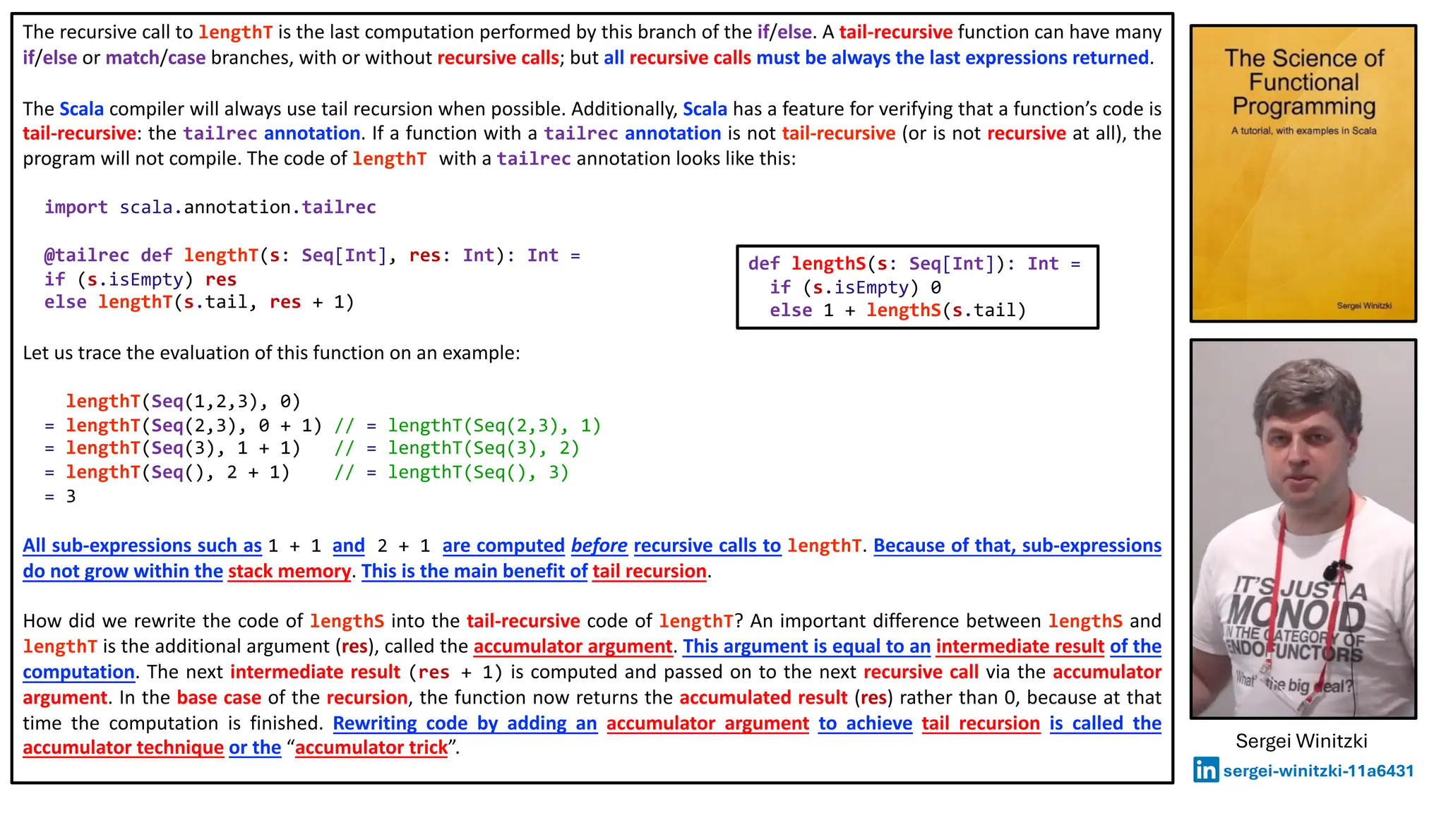 The recursive call to lengthT is the last computation performed by this branch of the if/else. A tail-recursive function can have many
if/else or match/case branches, with or without recursive calls; but all recursive calls must be always the last expressions returned.
The Scala compiler will always use tail recursion when possible. Additionally, Scala has a feature for verifying that a function’s code is
tail-recursive: the tailrec annotation. If a function with a tailrec annotation is not tail-recursive (or is not recursive at all), the
program will not compile. The code of lengthT with a tailrec annotation looks like this:
import scala.annotation.tailrec
@tailrec def lengthT(s: Seq[Int], res: Int): Int =
if (s.isEmpty) res
else lengthT(s.tail, res + 1)
Let us trace the evaluation of this function on an example:
lengthT(Seq(1,2,3), 0)
= lengthT(Seq(2,3), 0 + 1) // = lengthT(Seq(2,3), 1)
= lengthT(Seq(3), 1 + 1) // = lengthT(Seq(3), 2)
= lengthT(Seq(), 2 + 1) // = lengthT(Seq(), 3)
= 3
All sub-expressions such as 1 + 1 and 2 + 1 are computed before recursive calls to lengthT. Because of that, sub-expressions
do not grow within the stack memory. This is the main benefit of tail recursion.
How did we rewrite the code of lengthS into the tail-recursive code of lengthT? An important difference between lengthS and
lengthT is the additional argument (res), called the accumulator argument. This argument is equal to an intermediate result of the
computation. The next intermediate result (res + 1) is computed and passed on to the next recursive call via the accumulator
argument. In the base case of the recursion, the function now returns the accumulated result (res) rather than 0, because at that
time the computation is finished. Rewriting code by adding an accumulator argument to achieve tail recursion is called the
accumulator technique or the “accumulator trick”.
def lengthS(s: Seq[Int]): Int =
if (s.isEmpty) 0
else 1 + lengthS(s.tail)
Sergei Winitzki
sergei-winitzki-11a6431
 