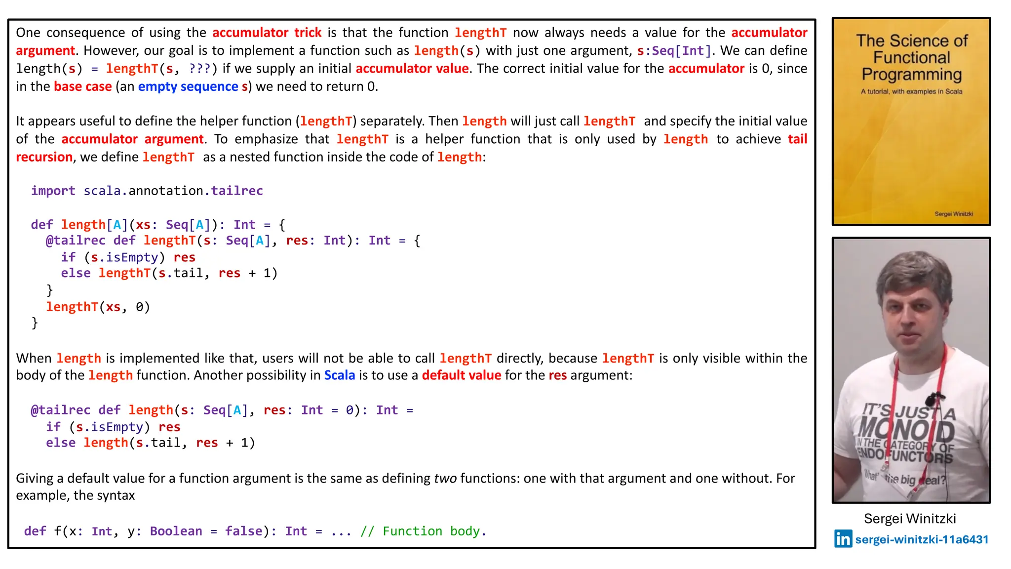 One consequence of using the accumulator trick is that the function lengthT now always needs a value for the accumulator
argument. However, our goal is to implement a function such as length(s) with just one argument, s:Seq[Int]. We can define
length(s) = lengthT(s, ???) if we supply an initial accumulator value. The correct initial value for the accumulator is 0, since
in the base case (an empty sequence s) we need to return 0.
It appears useful to define the helper function (lengthT) separately. Then length will just call lengthT and specify the initial value
of the accumulator argument. To emphasize that lengthT is a helper function that is only used by length to achieve tail
recursion, we define lengthT as a nested function inside the code of length:
import scala.annotation.tailrec
def length[A](xs: Seq[A]): Int = {
@tailrec def lengthT(s: Seq[A], res: Int): Int = {
if (s.isEmpty) res
else lengthT(s.tail, res + 1)
}
lengthT(xs, 0)
}
When length is implemented like that, users will not be able to call lengthT directly, because lengthT is only visible within the
body of the length function. Another possibility in Scala is to use a default value for the res argument:
@tailrec def length(s: Seq[A], res: Int = 0): Int =
if (s.isEmpty) res
else length(s.tail, res + 1)
Giving a default value for a function argument is the same as defining two functions: one with that argument and one without. For
example, the syntax
def f(x: Int, y: Boolean = false): Int = ... // Function body.
Sergei Winitzki
sergei-winitzki-11a6431
 