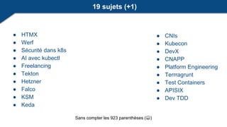 ● CNIs
● Kubecon
● DevX
● CNAPP
● Platform Engineering
● Terrragrunt
● Test Containers
● APISIX
● Dev TDD
● HTMX
● Werf
● Sécurité dans k8s
● AI avec kubectl
● Freelancing
● Tekton
● Hetzner
● Falco
● KSM
● Keda
19 sujets (+1)
Sans compter les 923 parenthèses (😀)
 