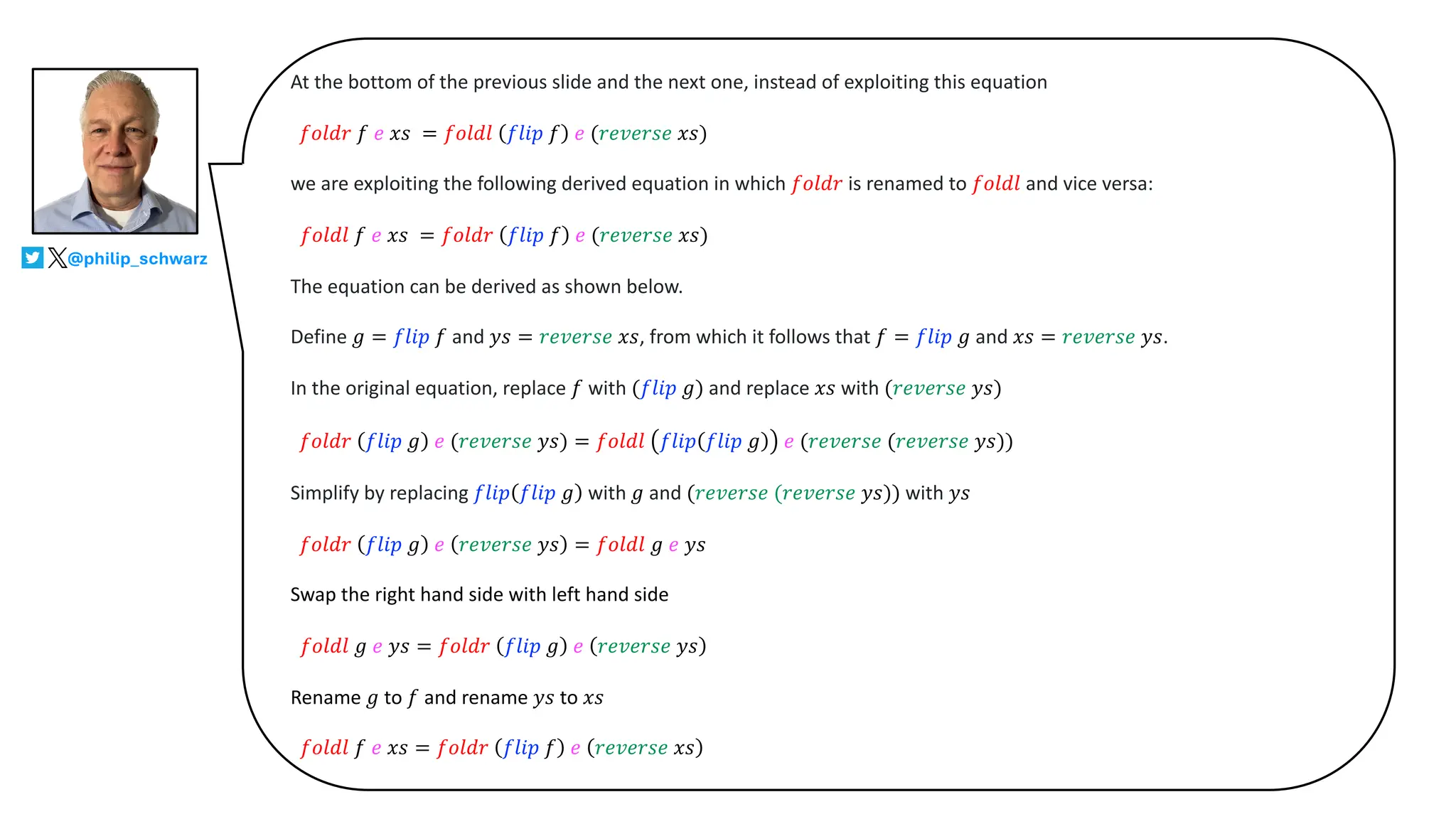 At the bottom of the previous slide and the next one, instead of exploiting this equation
𝑓𝑜𝑙𝑑𝑟 𝑓 𝑒 𝑥𝑠 = 𝑓𝑜𝑙𝑑𝑙 𝑓𝑙𝑖𝑝 𝑓 𝑒 (𝑟𝑒𝑣𝑒𝑟𝑠𝑒 𝑥𝑠)
we are exploiting the following derived equation in which 𝑓𝑜𝑙𝑑𝑟 is renamed to 𝑓𝑜𝑙𝑑𝑙 and vice versa:
𝑓𝑜𝑙𝑑𝑙 𝑓 𝑒 𝑥𝑠 = 𝑓𝑜𝑙𝑑𝑟 𝑓𝑙𝑖𝑝 𝑓 𝑒 (𝑟𝑒𝑣𝑒𝑟𝑠𝑒 𝑥𝑠)
The equation can be derived as shown below.
Define 𝑔 = 𝑓𝑙𝑖𝑝 𝑓 and 𝑦𝑠 = 𝑟𝑒𝑣𝑒𝑟𝑠𝑒 𝑥𝑠, from which it follows that 𝑓 = 𝑓𝑙𝑖𝑝 𝑔 and 𝑥𝑠 = 𝑟𝑒𝑣𝑒𝑟𝑠𝑒 𝑦𝑠.
In the original equation, replace 𝑓 with (𝑓𝑙𝑖𝑝 𝑔) and replace 𝑥𝑠 with (𝑟𝑒𝑣𝑒𝑟𝑠𝑒 𝑦𝑠)
𝑓𝑜𝑙𝑑𝑟 𝑓𝑙𝑖𝑝 𝑔 𝑒 (𝑟𝑒𝑣𝑒𝑟𝑠𝑒 𝑦𝑠) = 𝑓𝑜𝑙𝑑𝑙 𝑓𝑙𝑖𝑝 𝑓𝑙𝑖𝑝 𝑔 𝑒 (𝑟𝑒𝑣𝑒𝑟𝑠𝑒 (𝑟𝑒𝑣𝑒𝑟𝑠𝑒 𝑦𝑠))
Simplify by replacing 𝑓𝑙𝑖𝑝 𝑓𝑙𝑖𝑝 𝑔 with 𝑔 and (𝑟𝑒𝑣𝑒𝑟𝑠𝑒 (𝑟𝑒𝑣𝑒𝑟𝑠𝑒 𝑦𝑠)) with 𝑦𝑠
𝑓𝑜𝑙𝑑𝑟 𝑓𝑙𝑖𝑝 𝑔 𝑒 𝑟𝑒𝑣𝑒𝑟𝑠𝑒 𝑦𝑠 = 𝑓𝑜𝑙𝑑𝑙 𝑔 𝑒 𝑦𝑠
Swap the right hand side with left hand side
𝑓𝑜𝑙𝑑𝑙 𝑔 𝑒 𝑦𝑠 = 𝑓𝑜𝑙𝑑𝑟 𝑓𝑙𝑖𝑝 𝑔 𝑒 𝑟𝑒𝑣𝑒𝑟𝑠𝑒 𝑦𝑠
Rename 𝑔 to 𝑓 and rename 𝑦𝑠 to 𝑥𝑠
𝑓𝑜𝑙𝑑𝑙 𝑓 𝑒 𝑥𝑠 = 𝑓𝑜𝑙𝑑𝑟 𝑓𝑙𝑖𝑝 𝑓 𝑒 𝑟𝑒𝑣𝑒𝑟𝑠𝑒 𝑥𝑠
@philip_schwarz
 