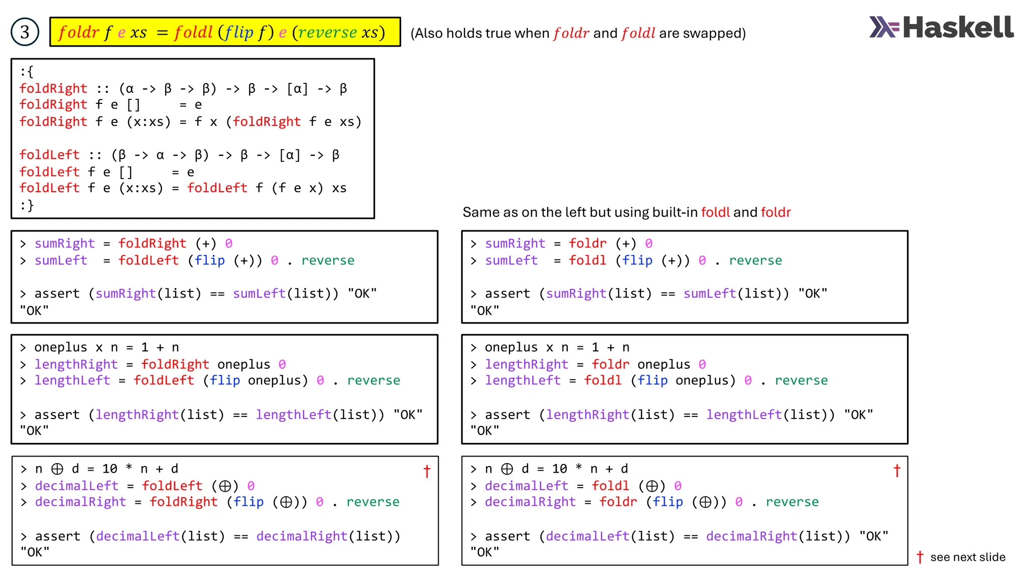 > sumRight = foldRight (+) 0
> sumLeft = foldLeft (flip (+)) 0 . reverse
> assert (sumRight(list) == sumLeft(list)) "OK"
"OK"
𝑓𝑜𝑙𝑑𝑟 𝑓 𝑒 𝑥𝑠 = 𝑓𝑜𝑙𝑑𝑙 𝑓𝑙𝑖𝑝 𝑓 𝑒 (𝑟𝑒𝑣𝑒𝑟𝑠𝑒 𝑥𝑠)
3
:{
foldRight :: (α -> β -> β) -> β -> [α] -> β
foldRight f e [] = e
foldRight f e (x:xs) = f x (foldRight f e xs)
foldLeft :: (β -> α -> β) -> β -> [α] -> β
foldLeft f e [] = e
foldLeft f e (x:xs) = foldLeft f (f e x) xs
:}
> sumRight = foldr (+) 0
> sumLeft = foldl (flip (+)) 0 . reverse
> assert (sumRight(list) == sumLeft(list)) "OK"
"OK"
Same as on the left but using built-in foldl and foldr
> oneplus x n = 1 + n
> lengthRight = foldRight oneplus 0
> lengthLeft = foldLeft (flip oneplus) 0 . reverse
> assert (lengthRight(list) == lengthLeft(list)) "OK"
"OK"
> oneplus x n = 1 + n
> lengthRight = foldr oneplus 0
> lengthLeft = foldl (flip oneplus) 0 . reverse
> assert (lengthRight(list) == lengthLeft(list)) "OK"
"OK"
> n ⊕ d = 10 * n + d
> decimalLeft = foldLeft (⊕) 0
> decimalRight = foldRight (flip (⊕)) 0 . reverse
> assert (decimalLeft(list) == decimalRight(list))
"OK"
> n ⊕ d = 10 * n + d
> decimalLeft = foldl (⊕) 0
> decimalRight = foldr (flip (⊕)) 0 . reverse
> assert (decimalLeft(list) == decimalRight(list)) "OK"
"OK"
(Also holds true when 𝑓𝑜𝑙𝑑𝑟 and 𝑓𝑜𝑙𝑑𝑙 are swapped)
† †
† see next slide
 