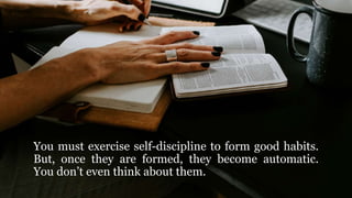 You must exercise self-discipline to form good habits.
But, once they are formed, they become automatic.
You don’t even think about them.
 