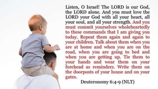 Listen, O Israel! The LORD is our God,
the LORD alone. And you must love the
LORD your God with all your heart, all
your soul, and all your strength. And you
must commit yourselves wholeheartedly
to these commands that I am giving you
today. Repeat them again and again to
your children. Talk about them when you
are at home and when you are on the
road, when you are going to bed and
when you are getting up. Tie them to
your hands and wear them on your
forehead as reminders. Write them on
the doorposts of your house and on your
gates.
Deuteronomy 6:4-9 (NLT)
 