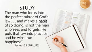 STUDY
The man who looks into
the perfect mirror of God’s
law . . . and makes a habit
of so doing, is not the man
who sees and forgets. He
puts that law into practice
and he wins true
happiness”
James 1:25 (PHILLIPS)
 