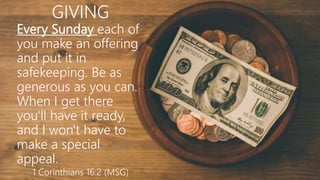 GIVING
Every Sunday each of
you make an offering
and put it in
safekeeping. Be as
generous as you can.
When I get there
you'll have it ready,
and I won't have to
make a special
appeal.
1 Corinthians 16:2 (MSG)
 