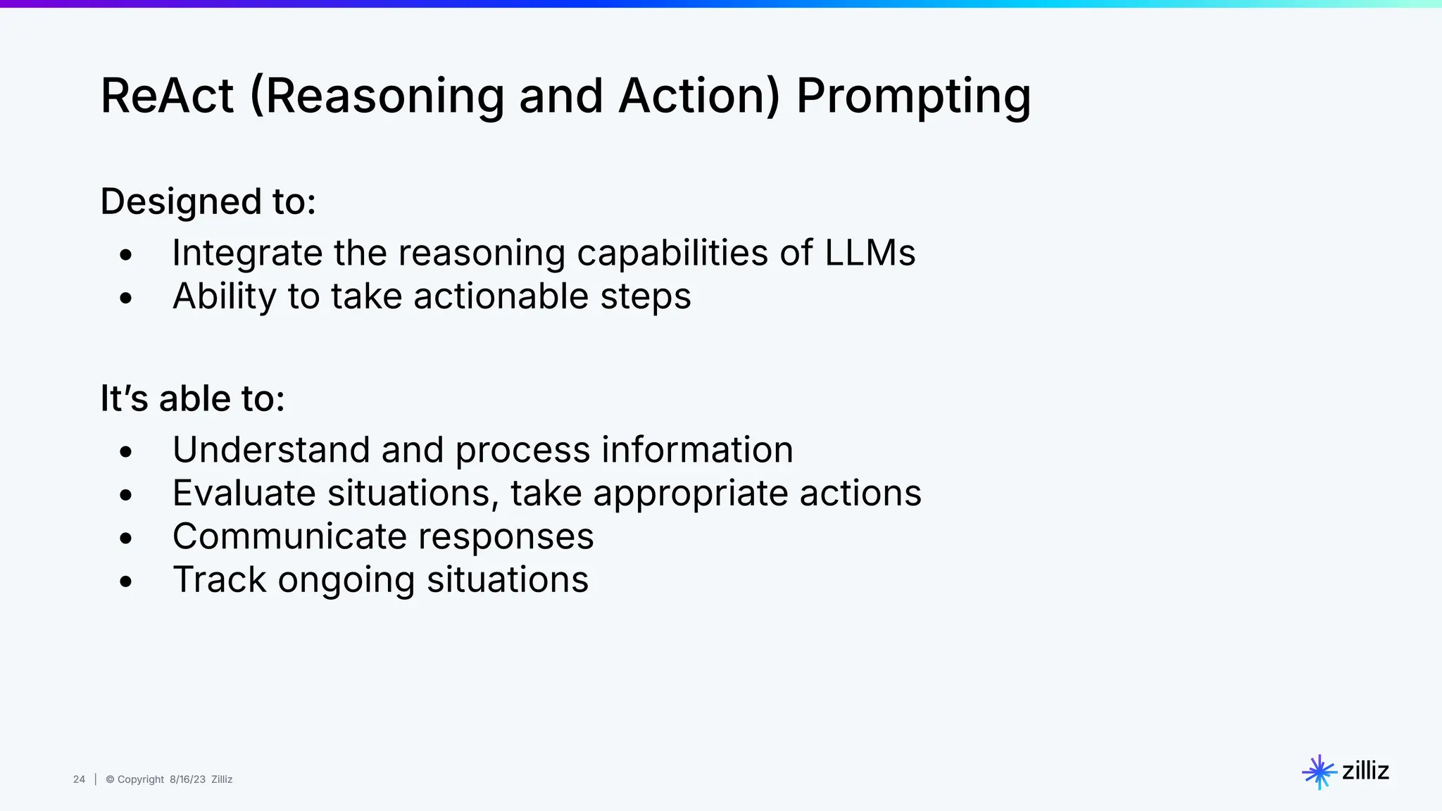 24 | © Copyright 8/16/23 Zilliz
24 | © Copyright 8/16/23 Zilliz
ReAct Reasoning and Action) Prompting
Designed to:
• Integrate the reasoning capabilities of LLMs
• Ability to take actionable steps
Itʼs able to:
• Understand and process information
• Evaluate situations, take appropriate actions
• Communicate responses
• Track ongoing situations
 
