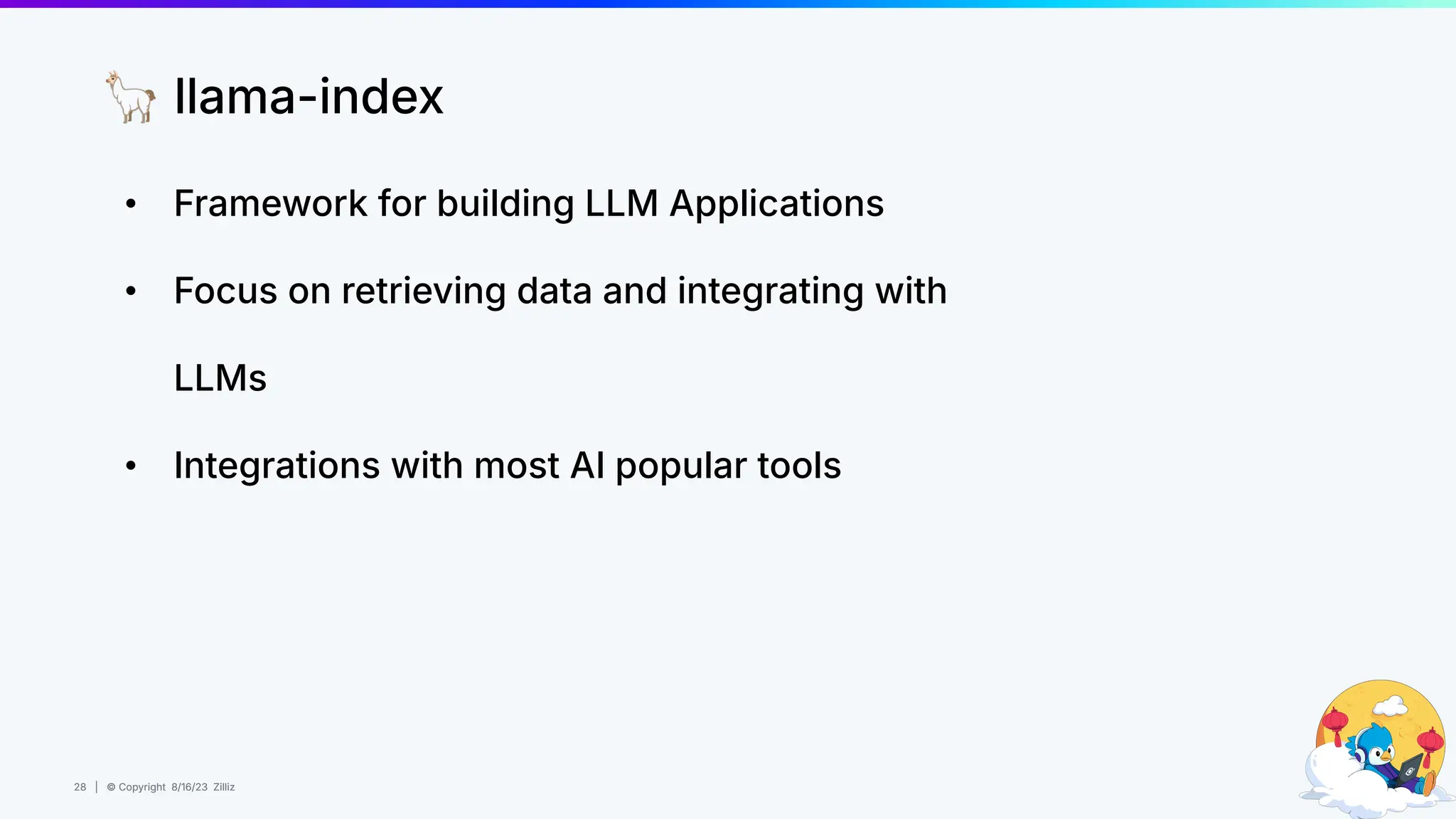 28 | © Copyright 8/16/23 Zilliz
28 | © Copyright 8/16/23 Zilliz
• Framework for building LLM Applications
• Focus on retrieving data and integrating with
LLMs
• Integrations with most AI popular tools
🦙 llama-index
 