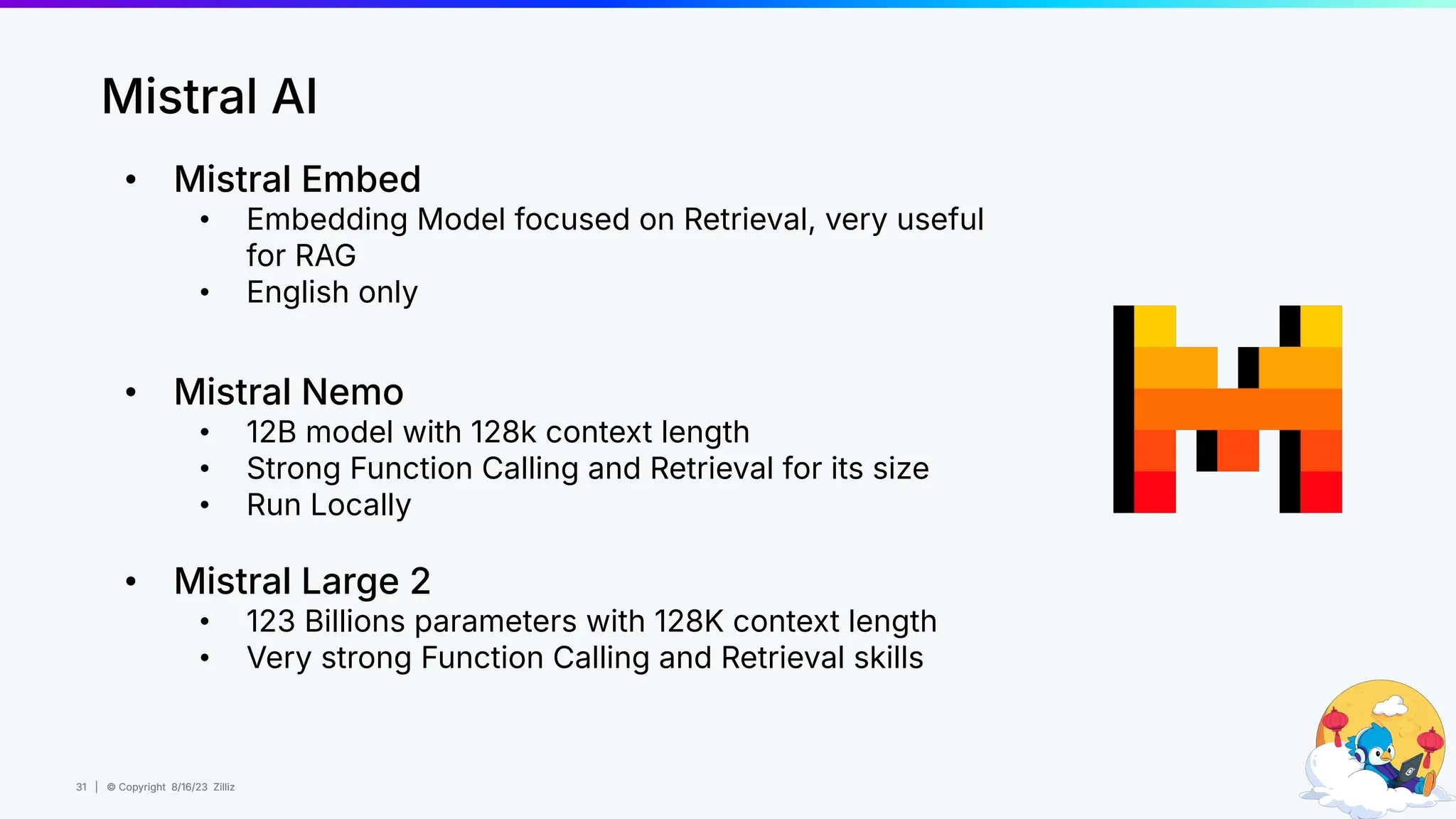31 | © Copyright 8/16/23 Zilliz
31 | © Copyright 8/16/23 Zilliz
Mistral AI
• Mistral Embed
• Embedding Model focused on Retrieval, very useful
for RAG
• English only
• Mistral Nemo
• 12B model with 128k context length
• Strong Function Calling and Retrieval for its size
• Run Locally
• Mistral Large 2
• 123 Billions parameters with 128K context length
• Very strong Function Calling and Retrieval skills
 