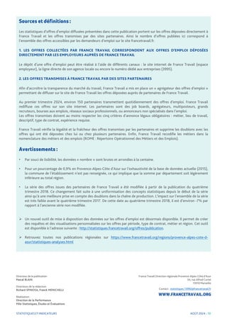 STATISTIQUES ET INDICATEURS
France Travail Direction régionale Provence-Alpes-Côte d’Azur
34, rue Alfred Curtel
13010 Marseille
Contact : statistiques.13992@francetravail.fr
WWW.FRANCETRAVAIL.ORG
Directeur de la publication
Pascal BLAIN
Directeurs de la rédaction
Richard SPINOSA, Franck MENICHELLI
Réalisation :
Direction de la Performance
Pôle Statistiques, Études et Évaluations
Sources et définitions :
Les statistiques d’offres d’emploi diffusées présentées dans cette publication portent sur les offres déposées directement à
France Travail et les offres transmises par des sites partenaires. Ainsi le nombre d’offres publiées ici correspond à
l’ensemble des offres accessibles par les demandeurs d’emploi sur le site francetravail.fr.
1. LES OFFRES COLLECTÉES PAR FRANCE TRAVAIL CORRESPONDENT AUX OFFRES D’EMPLOI DÉPOSÉES
DIRECTEMENT PAR LES EMPLOYEURS AUPRÈS DE FRANCE TRAVAIL
Le dépôt d’une offre d’emploi peut être réalisé à l’aide de différents canaux : le site internet de France Travail (espace
employeur), la ligne directe de son agence locale ou encore le numéro dédié aux entreprises (3995).
2. LES OFFRES TRANSMISES À FRANCE TRAVAIL PAR DES SITES PARTENAIRES
Afin d’accroître la transparence du marché du travail, France Travail a mis en place un « agrégateur des offres d’emploi »
permettant de diffuser sur le site de France Travail les offres déposées auprès de partenaires de France Travail.
Au premier trimestre 2024, environ 150 partenaires transmettent quotidiennement des offres d’emploi. France Travail
rediffuse ces offres sur son site internet. Les partenaires sont des job boards, agrégateurs, multiposteurs, grands
recruteurs, bourses aux emplois, réseaux sociaux professionnels, ou annonceurs non spécialisés dans l’emploi.
Les offres transmises doivent au moins respecter les cinq critères d’annonce légaux obligatoires : métier, lieu de travail,
descriptif, type de contrat, expérience requise.
France Travail vérifie la légalité et la fraîcheur des offres transmises par les partenaires et supprime les doublons avec les
offres qui ont été déposées chez lui ou chez plusieurs partenaires. Enfin, France Travail recodifie les métiers dans la
nomenclature des métiers et des emplois (ROME : Répertoire Opérationnel des Métiers et des Emplois).
Avertissements :
• Par souci de lisibilité, les données « nombre » sont brutes et arrondies à la centaine.
• Pour un pourcentage de 0,9% en Provence-Alpes-Côte d’Azur sur l’exhaustivité de la base de données actuelle (2015),
la commune de l’établissement n’est pas renseignée, ce qui implique que la somme par département soit légèrement
inférieure au total région.
• La série des offres issues des partenaires de France Travail a été modifiée à partir de la publication du quatrième
trimestre 2018. Ce changement fait suite à une uniformisation des concepts statistiques depuis le début de la série
ainsi qu’à une meilleure prise en compte des doublons dans la chaîne de production. L’impact sur l’ensemble de la série
est très faible avant le quatrième trimestre 2017. De cette date au quatrième trimestre 2018, il est d’environ -7% par
rapport à l’ancienne série non modifiée.
 Un nouvel outil de mise à disposition des données sur les offres d’emploi est désormais disponible. Il permet de créer
des requêtes et des visualisations personnalisées sur les offres par période, type de contrat, métier et région. Cet outil
est disponible à l’adresse suivante : http://statistiques.francetravail.org/offres/publication.
 Retrouvez toutes nos publications régionales sur https://www.francetravail.org/regions/provence-alpes-cote-d-
azur/statistiques-analyses.html
AOÛT 2024 - 10
 
