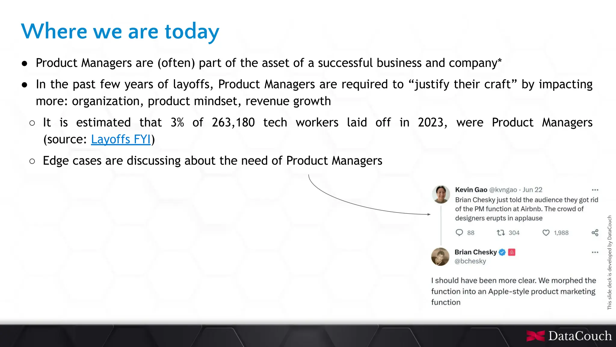 This
slide
deck
is
developed
by
DataCouch
Where we are today
● Product Managers are (often) part of the asset of a successful business and company*
● In the past few years of layoffs, Product Managers are required to “justify their craft” by impacting
more: organization, product mindset, revenue growth
○ It is estimated that 3% of 263,180 tech workers laid off in 2023, were Product Managers
(source: Layoffs FYI)
○ Edge cases are discussing about the need of Product Managers
 