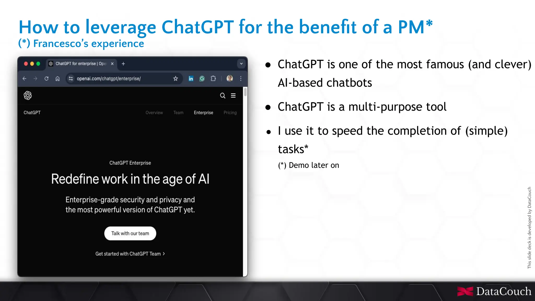 This
slide
deck
is
developed
by
DataCouch
How to leverage ChatGPT for the beneﬁt of a PM*
(*) Francesco’s experience
● ChatGPT is one of the most famous (and clever)
AI-based chatbots
● ChatGPT is a multi-purpose tool
● I use it to speed the completion of (simple)
tasks*
(*) Demo later on
 