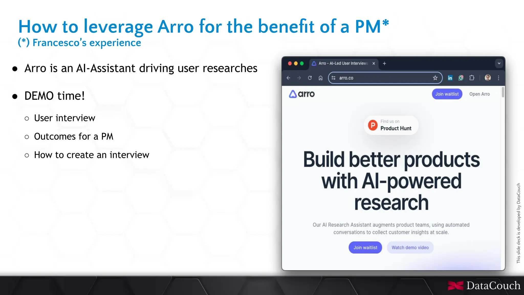 This
slide
deck
is
developed
by
DataCouch
● Arro is an AI-Assistant driving user researches
● DEMO time!
○ User interview
○ Outcomes for a PM
○ How to create an interview
How to leverage Arro for the beneﬁt of a PM*
(*) Francesco’s experience
 
