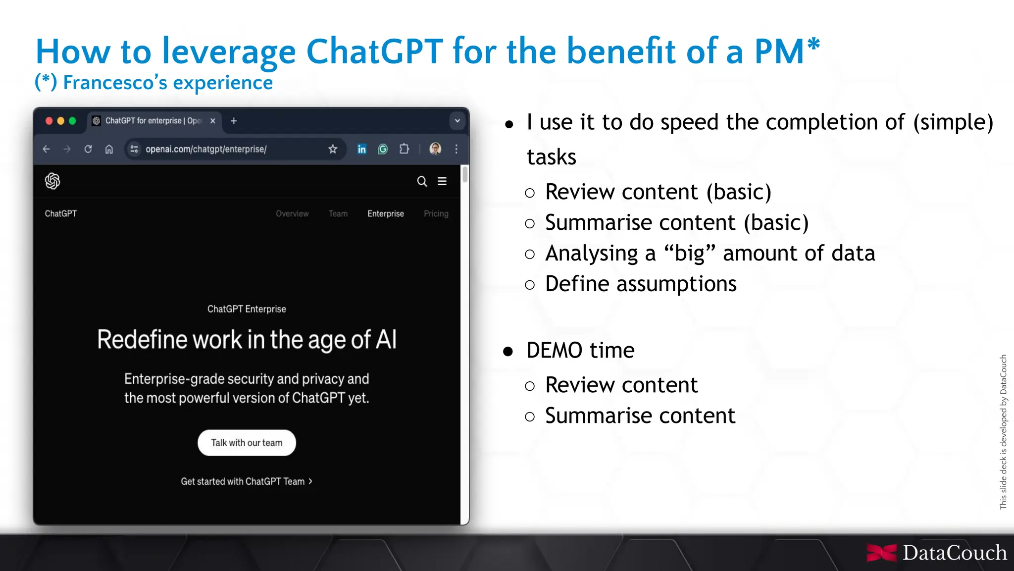 This
slide
deck
is
developed
by
DataCouch
How to leverage ChatGPT for the beneﬁt of a PM*
(*) Francesco’s experience
● I use it to do speed the completion of (simple)
tasks
○ Review content (basic)
○ Summarise content (basic)
○ Analysing a “big” amount of data
○ Define assumptions
● DEMO time
○ Review content
○ Summarise content
 