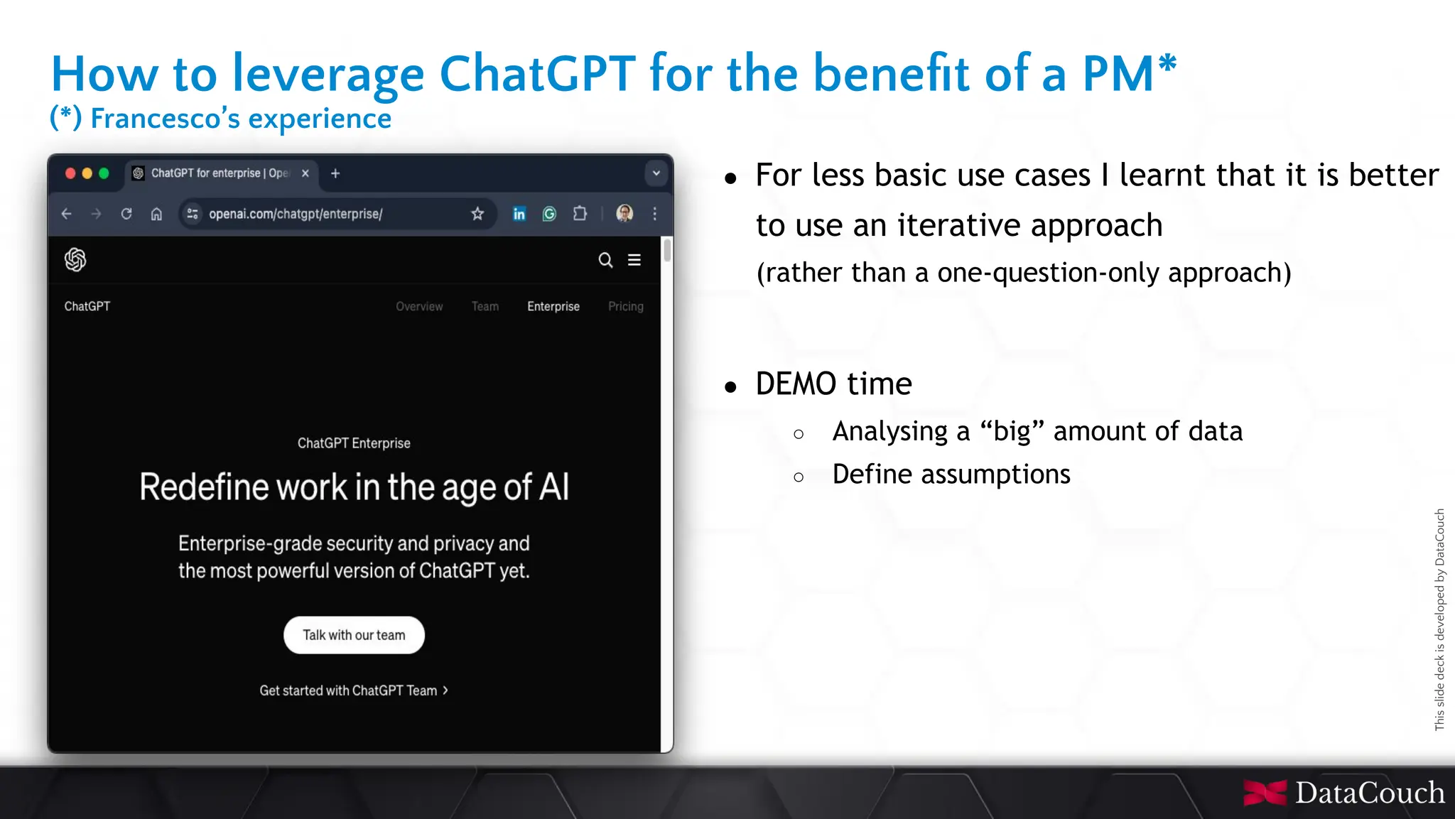 This
slide
deck
is
developed
by
DataCouch
How to leverage ChatGPT for the beneﬁt of a PM*
(*) Francesco’s experience
● For less basic use cases I learnt that it is better
to use an iterative approach
(rather than a one-question-only approach)
● DEMO time
○ Analysing a “big” amount of data
○ Define assumptions
 