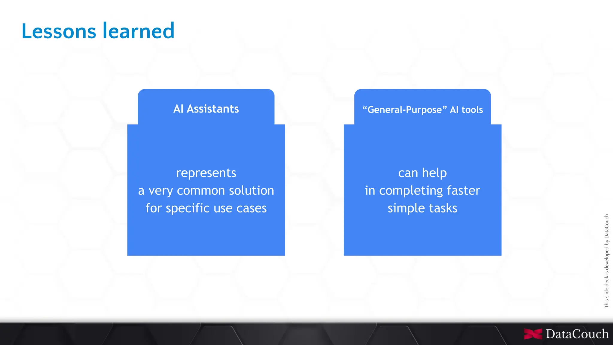 This
slide
deck
is
developed
by
DataCouch
Lessons learned
AI Assistants
represents
a very common solution
for specific use cases
can help
in completing faster
simple tasks
“General-Purpose” AI tools
 