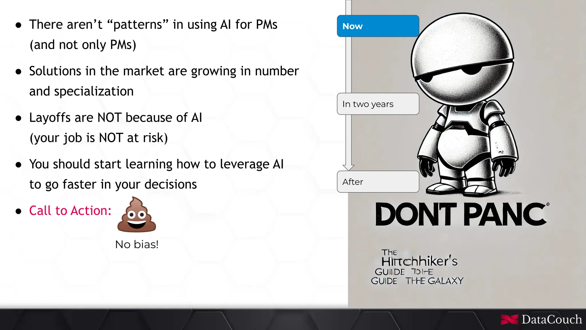 This
slide
deck
is
developed
by
DataCouch
Now
In two years
After
● There aren’t “patterns” in using AI for PMs
(and not only PMs)
● Solutions in the market are growing in number
and specialization
● Layoffs are NOT because of AI
(your job is NOT at risk)
● You should start learning how to leverage AI
to go faster in your decisions
● Call to Action:
No bias!
 