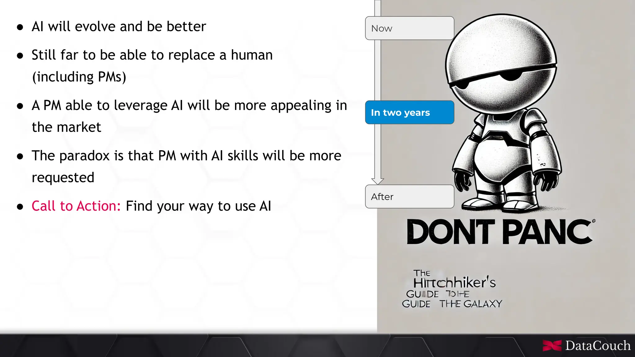 This
slide
deck
is
developed
by
DataCouch
Now
In two years
After
● AI will evolve and be better
● Still far to be able to replace a human
(including PMs)
● A PM able to leverage AI will be more appealing in
the market
● The paradox is that PM with AI skills will be more
requested
● Call to Action: Find your way to use AI
 