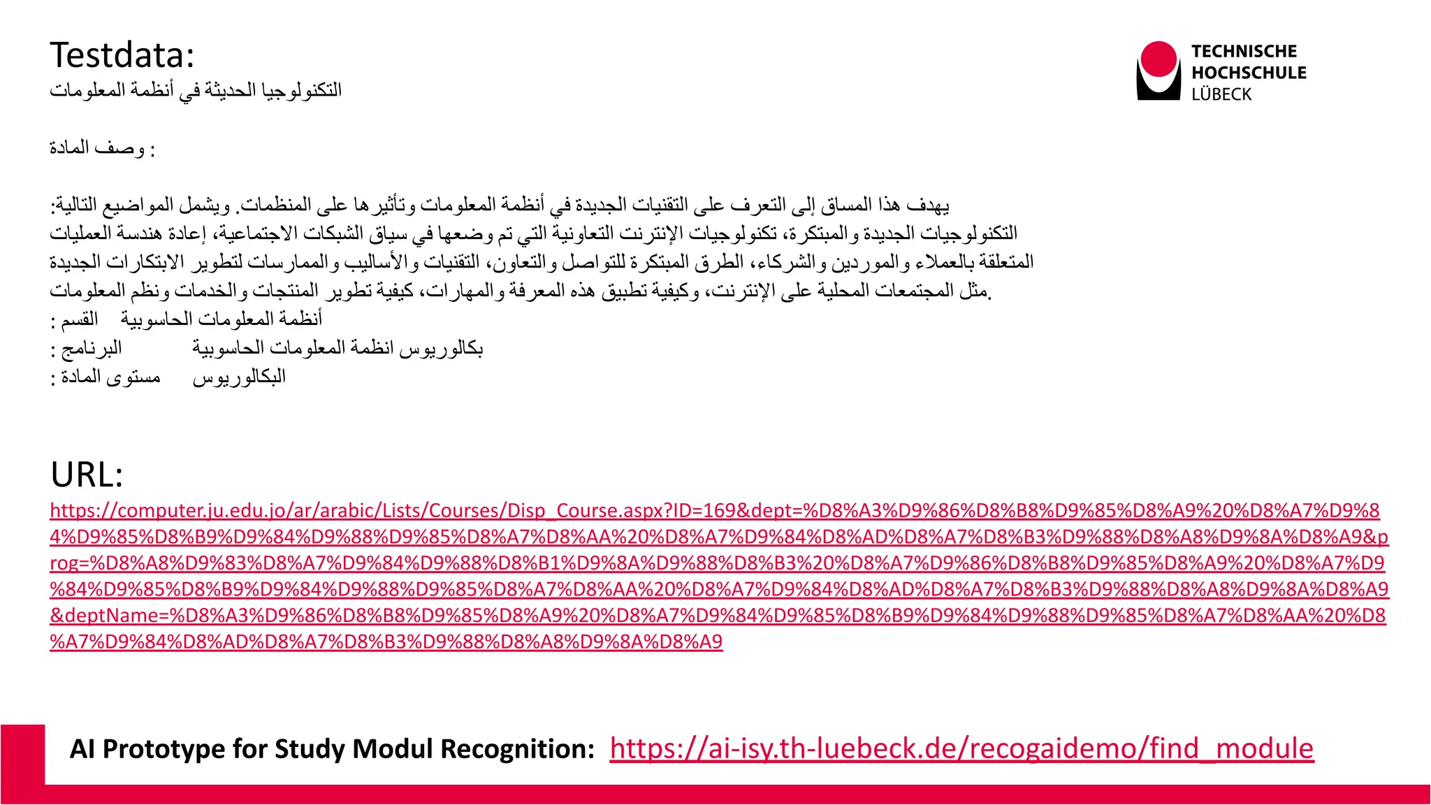 AI Prototype for Study Modul Recognition: https://ai-isy.th-luebeck.de/recogaidemo/find_module
Testdata:
‫اﻟﻣﻌﻠوﻣﺎت‬ ‫أﻧظﻣﺔ‬ ‫ﻓﻲ‬ ‫اﻟﺣدﯾﺛﺔ‬ ‫اﻟﺗﻛﻧوﻟوﺟﯾﺎ‬
‫اﻟﻣﺎدة‬ ‫وﺻف‬ :
:‫اﻟﺗﺎﻟﯾﺔ‬ ‫اﻟﻣواﺿﯾﻊ‬ ‫وﯾﺷﻣل‬ .‫اﻟﻣﻧظﻣﺎت‬ ‫ﻋﻠﻰ‬ ‫وﺗﺄﺛﯾرھﺎ‬ ‫اﻟﻣﻌﻠوﻣﺎت‬ ‫أﻧظﻣﺔ‬ ‫ﻓﻲ‬ ‫اﻟﺟدﯾدة‬ ‫اﻟﺗﻘﻧﯾﺎت‬ ‫ﻋﻠﻰ‬ ‫اﻟﺗﻌرف‬ ‫إﻟﻰ‬ ‫اﻟﻣﺳﺎق‬ ‫ھذا‬ ‫ﯾﮭدف‬
‫اﻟﻌﻣﻠﯾﺎت‬ ‫ھﻧدﺳﺔ‬ ‫إﻋﺎدة‬ ،‫اﻻﺟﺗﻣﺎﻋﯾﺔ‬ ‫اﻟﺷﺑﻛﺎت‬ ‫ﺳﯾﺎق‬ ‫ﻓﻲ‬ ‫وﺿﻌﮭﺎ‬ ‫ﺗم‬ ‫اﻟﺗﻲ‬ ‫اﻟﺗﻌﺎوﻧﯾﺔ‬ ‫اﻹﻧﺗرﻧت‬ ‫ﺗﻛﻧوﻟوﺟﯾﺎت‬ ،‫واﻟﻣﺑﺗﻛرة‬ ‫اﻟﺟدﯾدة‬ ‫اﻟﺗﻛﻧوﻟوﺟﯾﺎت‬
‫اﻟﺟدﯾدة‬ ‫اﻻﺑﺗﻛﺎرات‬ ‫ﻟﺗطوﯾر‬ ‫واﻟﻣﻣﺎرﺳﺎت‬ ‫واﻷﺳﺎﻟﯾب‬ ‫اﻟﺗﻘﻧﯾﺎت‬ ،‫واﻟﺗﻌﺎون‬ ‫ﻟﻠﺗواﺻل‬ ‫اﻟﻣﺑﺗﻛرة‬ ‫اﻟطرق‬ ،‫واﻟﺷرﻛﺎء‬ ‫واﻟﻣوردﯾن‬ ‫ﺑﺎﻟﻌﻣﻼء‬ ‫اﻟﻣﺗﻌﻠﻘﺔ‬
‫اﻟﻣﻌﻠوﻣﺎت‬ ‫وﻧظم‬ ‫واﻟﺧدﻣﺎت‬ ‫اﻟﻣﻧﺗﺟﺎت‬ ‫ﺗطوﯾر‬ ‫ﻛﯾﻔﯾﺔ‬ ،‫واﻟﻣﮭﺎرات‬ ‫اﻟﻣﻌرﻓﺔ‬ ‫ھذه‬ ‫ﺗطﺑﯾق‬ ‫وﻛﯾﻔﯾﺔ‬ ،‫اﻹﻧﺗرﻧت‬ ‫ﻋﻠﻰ‬ ‫اﻟﻣﺣﻠﯾﺔ‬ ‫اﻟﻣﺟﺗﻣﻌﺎت‬ ‫ﻣﺛل‬.
: ‫اﻟﻘﺳم‬ ‫اﻟﺣﺎﺳوﺑﯾﺔ‬ ‫اﻟﻣﻌﻠوﻣﺎت‬ ‫أﻧظﻣﺔ‬
: ‫اﻟﺑرﻧﺎﻣﺞ‬ ‫اﻟﺣﺎﺳوﺑﯾﺔ‬ ‫اﻟﻣﻌﻠوﻣﺎت‬ ‫اﻧظﻣﺔ‬ ‫ﺑﻛﺎﻟورﯾوس‬
: ‫اﻟﻣﺎدة‬ ‫ﻣﺳﺗوى‬ ‫اﻟﺑﻛﺎﻟورﯾوس‬
URL:
https://computer.ju.edu.jo/ar/arabic/Lists/Courses/Disp_Course.aspx?ID=169&dept=%D8%A3%D9%86%D8%B8%D9%85%D8%A9%20%D8%A7%D9%8
4%D9%85%D8%B9%D9%84%D9%88%D9%85%D8%A7%D8%AA%20%D8%A7%D9%84%D8%AD%D8%A7%D8%B3%D9%88%D8%A8%D9%8A%D8%A9&p
rog=%D8%A8%D9%83%D8%A7%D9%84%D9%88%D8%B1%D9%8A%D9%88%D8%B3%20%D8%A7%D9%86%D8%B8%D9%85%D8%A9%20%D8%A7%D9
%84%D9%85%D8%B9%D9%84%D9%88%D9%85%D8%A7%D8%AA%20%D8%A7%D9%84%D8%AD%D8%A7%D8%B3%D9%88%D8%A8%D9%8A%D8%A9
&deptName=%D8%A3%D9%86%D8%B8%D9%85%D8%A9%20%D8%A7%D9%84%D9%85%D8%B9%D9%84%D9%88%D9%85%D8%A7%D8%AA%20%D8
%A7%D9%84%D8%AD%D8%A7%D8%B3%D9%88%D8%A8%D9%8A%D8%A9
 