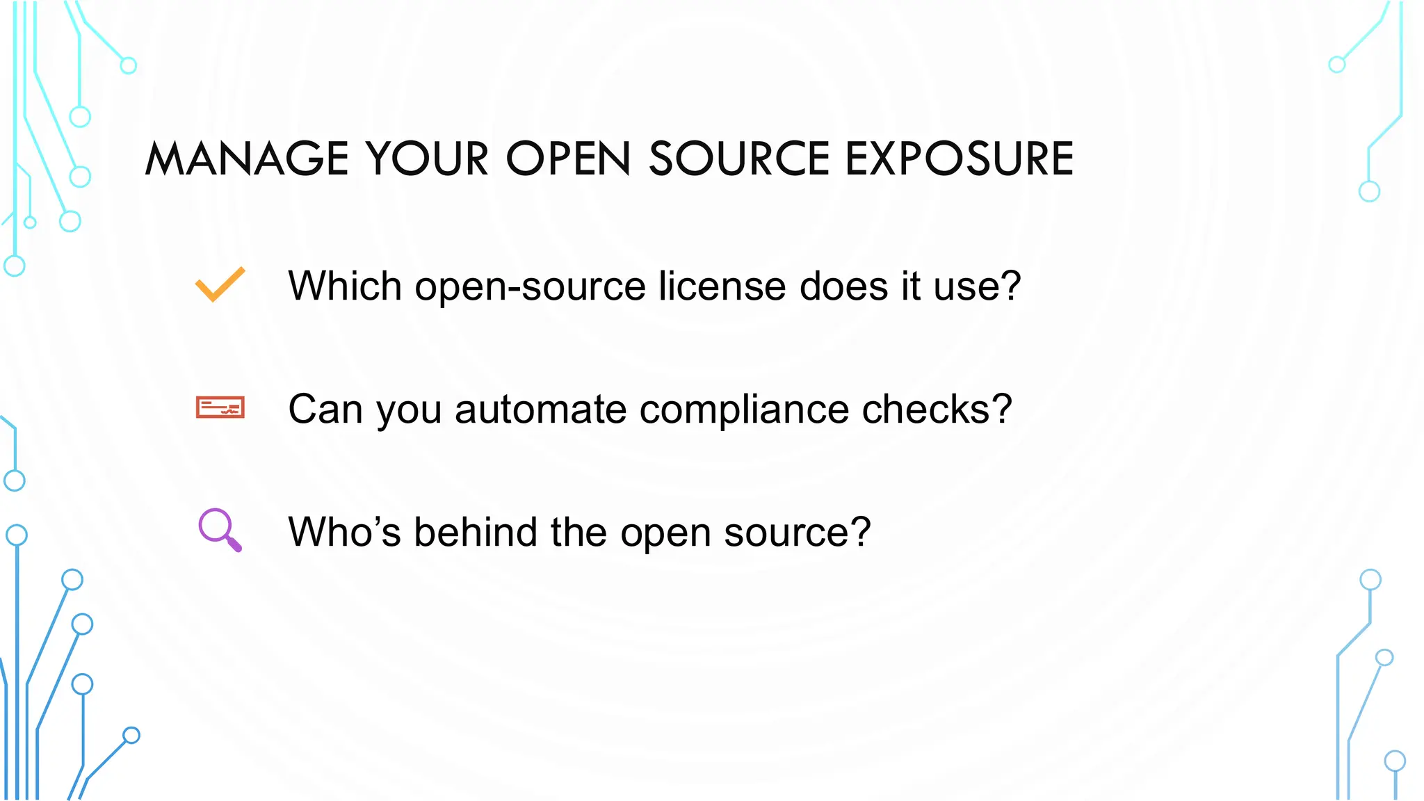 MANAGE YOUR OPEN SOURCE EXPOSURE
Which open-source license does it use?
Can you automate compliance checks?
Who’s behind the open source?
 