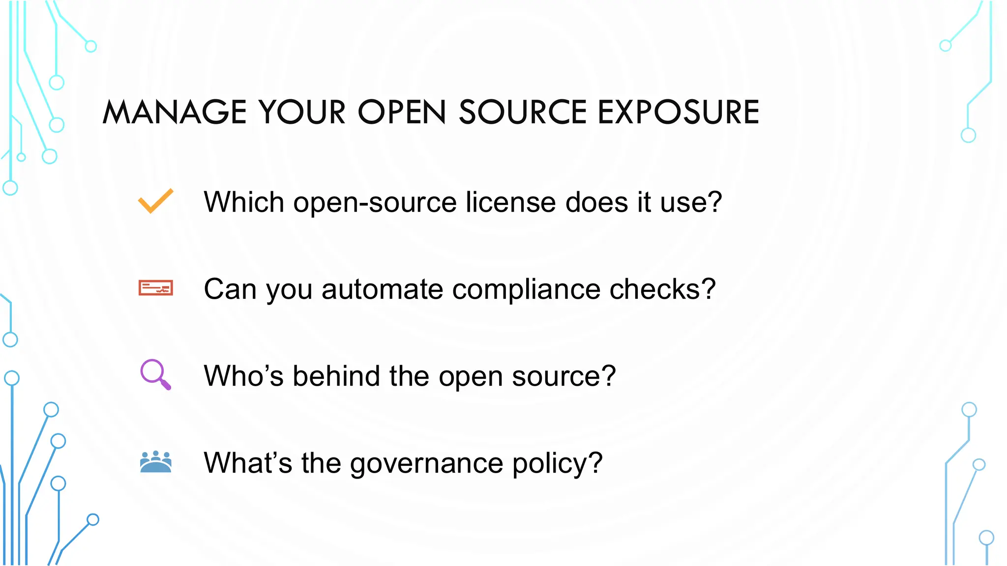 MANAGE YOUR OPEN SOURCE EXPOSURE
Which open-source license does it use?
Can you automate compliance checks?
Who’s behind the open source?
What’s the governance policy?
 