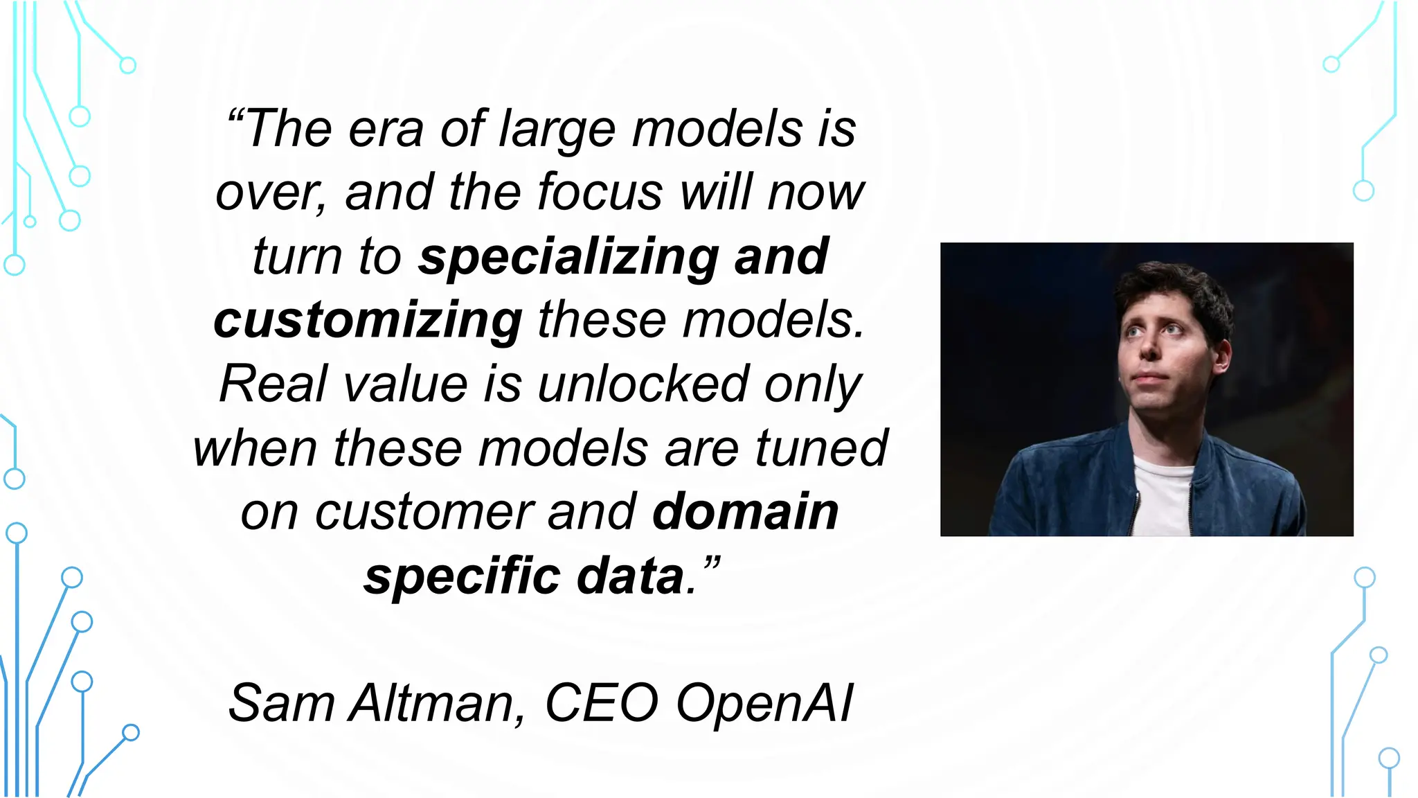 “The era of large models is
over, and the focus will now
turn to specializing and
customizing these models.
Real value is unlocked only
when these models are tuned
on customer and domain
specific data.”
Sam Altman, CEO OpenAI
 