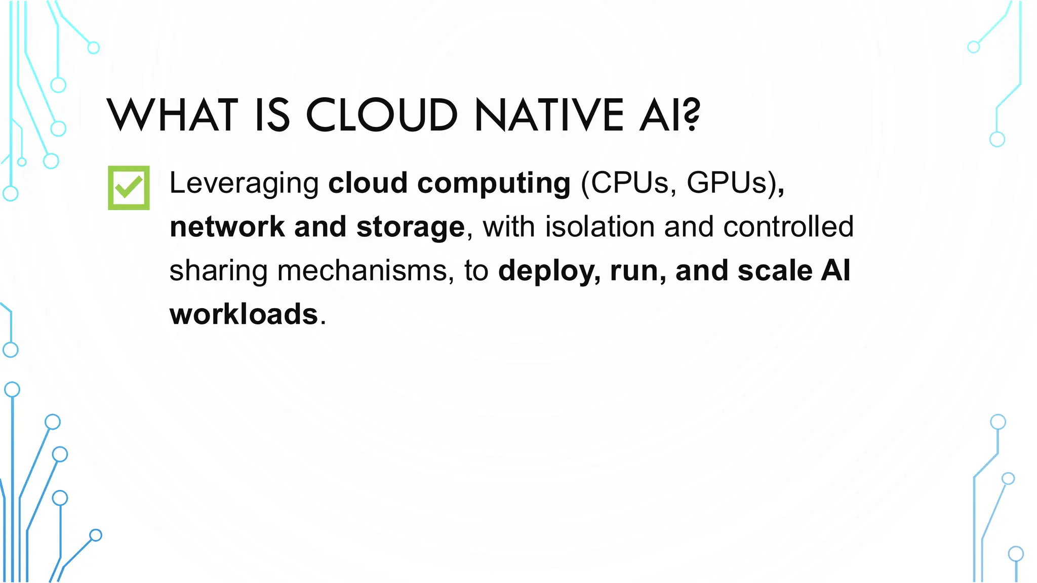 WHAT IS CLOUD NATIVE AI?
Leveraging cloud computing (CPUs, GPUs),
network and storage, with isolation and controlled
sharing mechanisms, to deploy, run, and scale AI
workloads.
 