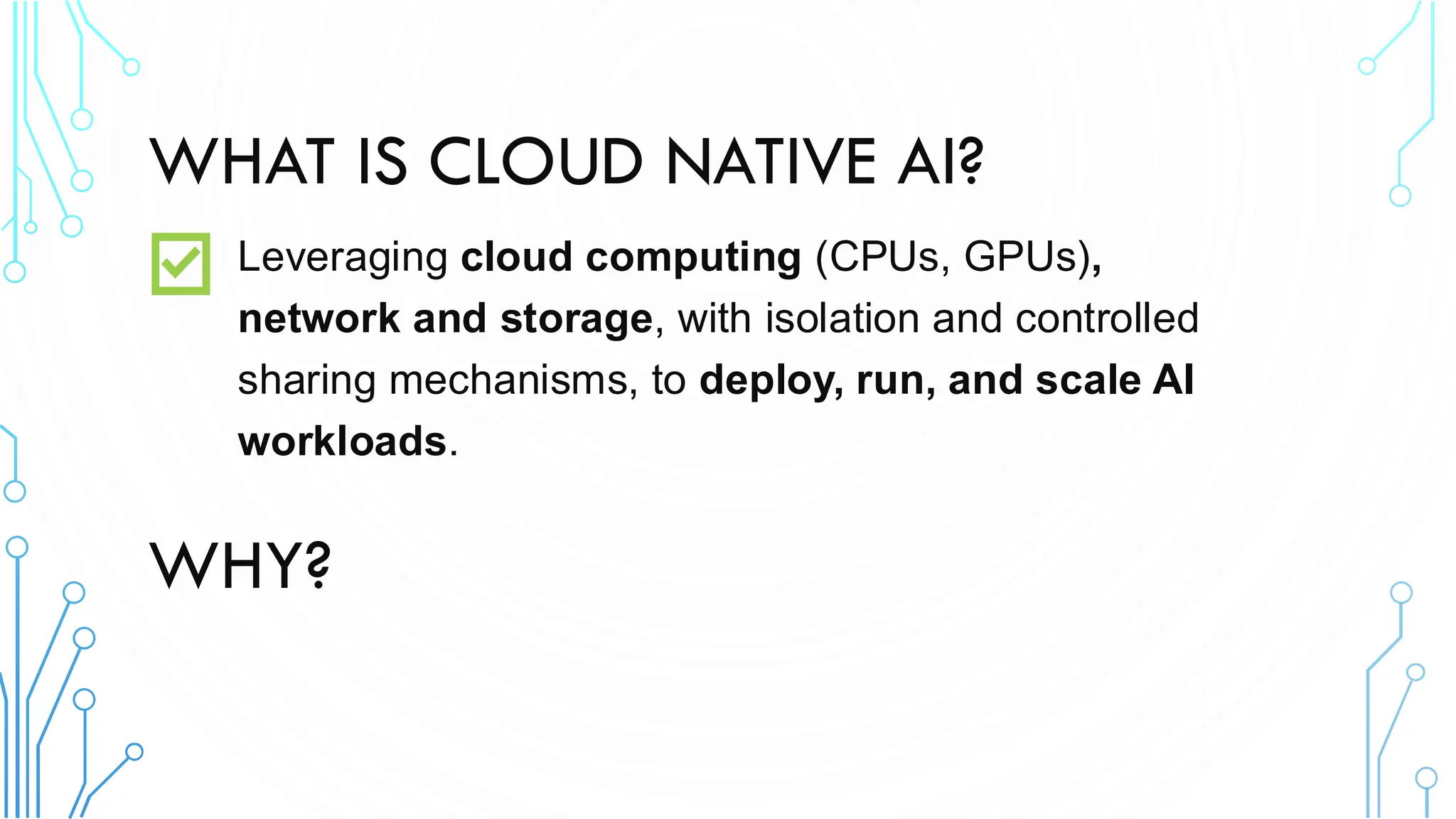 WHAT IS CLOUD NATIVE AI?
Leveraging cloud computing (CPUs, GPUs),
network and storage, with isolation and controlled
sharing mechanisms, to deploy, run, and scale AI
workloads.
WHY?
 