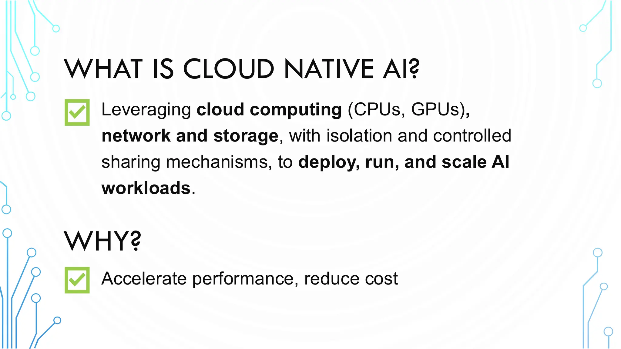 WHAT IS CLOUD NATIVE AI?
Leveraging cloud computing (CPUs, GPUs),
network and storage, with isolation and controlled
sharing mechanisms, to deploy, run, and scale AI
workloads.
WHY?
Accelerate performance, reduce cost
 