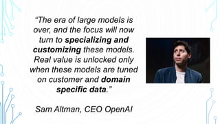 “The era of large models is
over, and the focus will now
turn to specializing and
customizing these models.
Real value is unlocked only
when these models are tuned
on customer and domain
specific data.”
Sam Altman, CEO OpenAI
 
