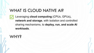 WHAT IS CLOUD NATIVE AI?
Leveraging cloud computing (CPUs, GPUs),
network and storage, with isolation and controlled
sharing mechanisms, to deploy, run, and scale AI
workloads.
WHY?
 