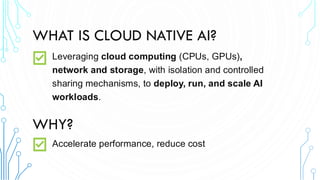 WHAT IS CLOUD NATIVE AI?
Leveraging cloud computing (CPUs, GPUs),
network and storage, with isolation and controlled
sharing mechanisms, to deploy, run, and scale AI
workloads.
WHY?
Accelerate performance, reduce cost
 