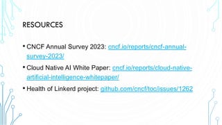 RESOURCES
• CNCF Annual Survey 2023: cncf.io/reports/cncf-annual-
survey-2023/
• Cloud Native AI White Paper: cncf.io/reports/cloud-native-
artificial-intelligence-whitepaper/
• Health of Linkerd project: github.com/cncf/toc/issues/1262
 
